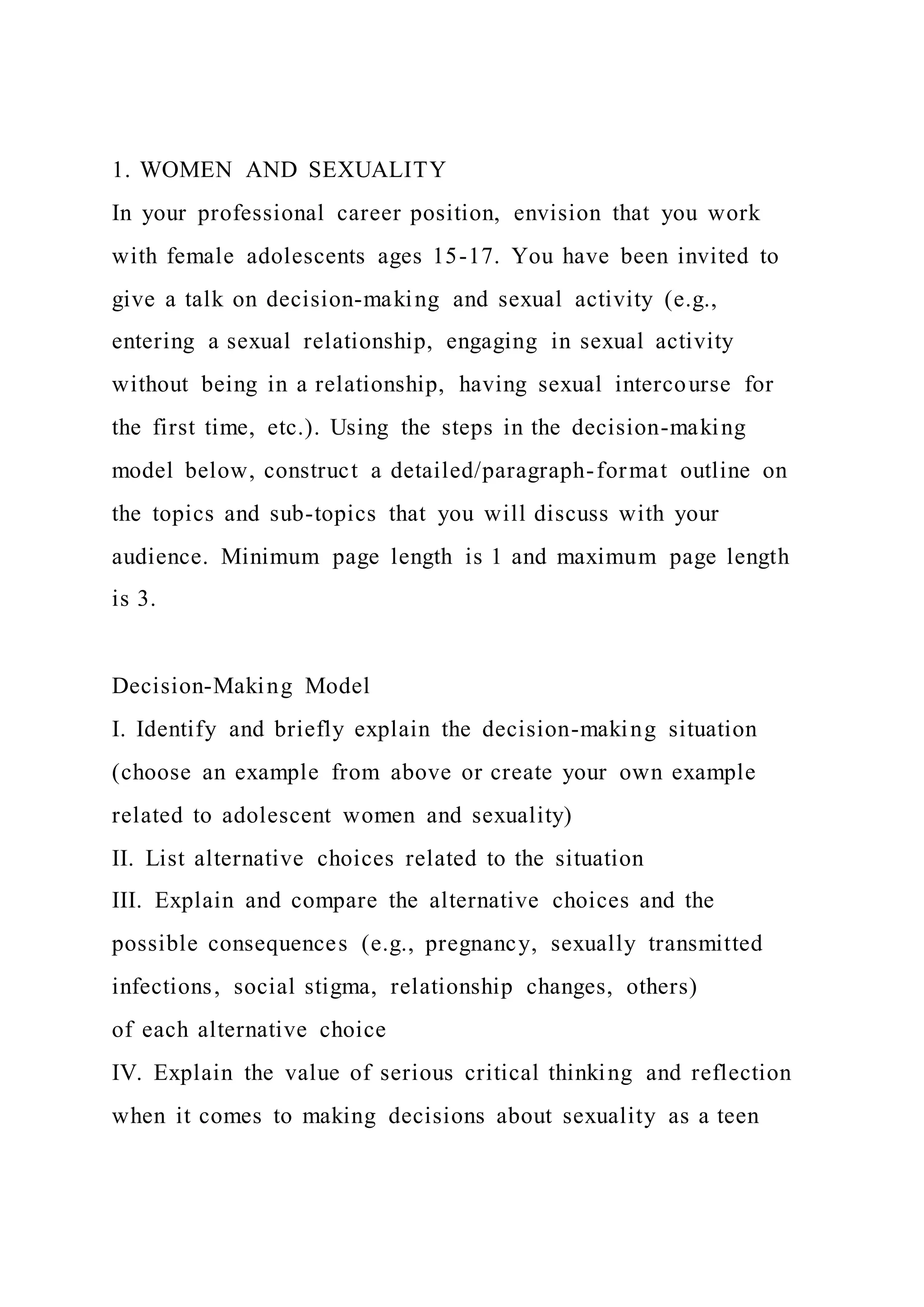 1. WOMEN AND SEXUALITY
In your professional career position, envision that you work
with female adolescents ages 15-17. You have been invited to
give a talk on decision-making and sexual activity (e.g.,
entering a sexual relationship, engaging in sexual activity
without being in a relationship, having sexual intercourse for
the first time, etc.). Using the steps in the decision-making
model below, construct a detailed/paragraph-format outline on
the topics and sub-topics that you will discuss with your
audience. Minimum page length is 1 and maximum page length
is 3.
Decision-Making Model
I. Identify and briefly explain the decision-making situation
(choose an example from above or create your own example
related to adolescent women and sexuality)
II. List alternative choices related to the situation
III. Explain and compare the alternative choices and the
possible consequences (e.g., pregnancy, sexually transmitted
infections, social stigma, relationship changes, others)
of each alternative choice
IV. Explain the value of serious critical thinking and reflection
when it comes to making decisions about sexuality as a teen
 