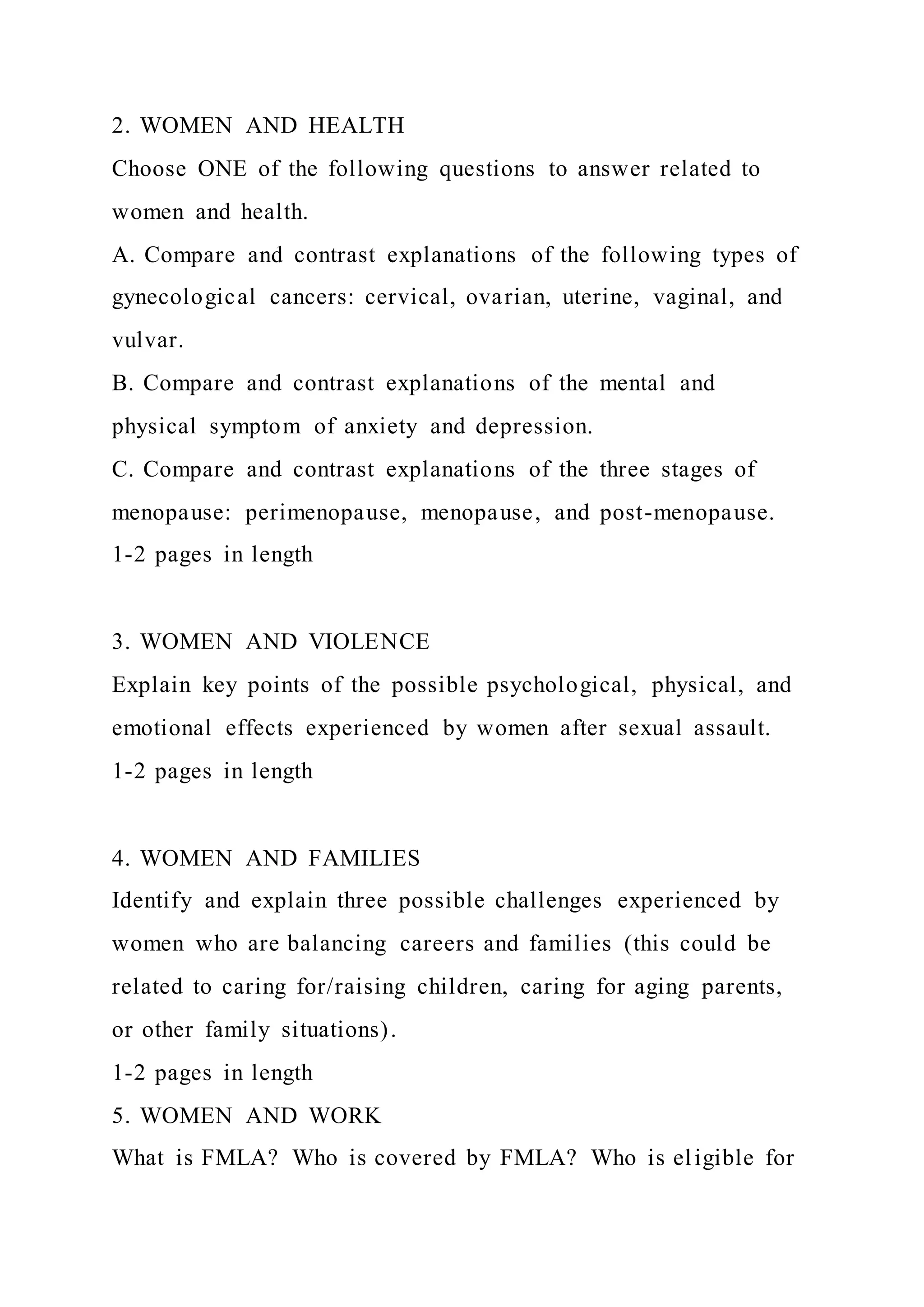 2. WOMEN AND HEALTH
Choose ONE of the following questions to answer related to
women and health.
A. Compare and contrast explanations of the following types of
gynecological cancers: cervical, ovarian, uterine, vaginal, and
vulvar.
B. Compare and contrast explanations of the mental and
physical symptom of anxiety and depression.
C. Compare and contrast explanations of the three stages of
menopause: perimenopause, menopause, and post-menopause.
1-2 pages in length
3. WOMEN AND VIOLENCE
Explain key points of the possible psychological, physical, and
emotional effects experienced by women after sexual assault.
1-2 pages in length
4. WOMEN AND FAMILIES
Identify and explain three possible challenges experienced by
women who are balancing careers and families (this could be
related to caring for/raising children, caring for aging parents,
or other family situations).
1-2 pages in length
5. WOMEN AND WORK
What is FMLA? Who is covered by FMLA? Who is eligible for
 