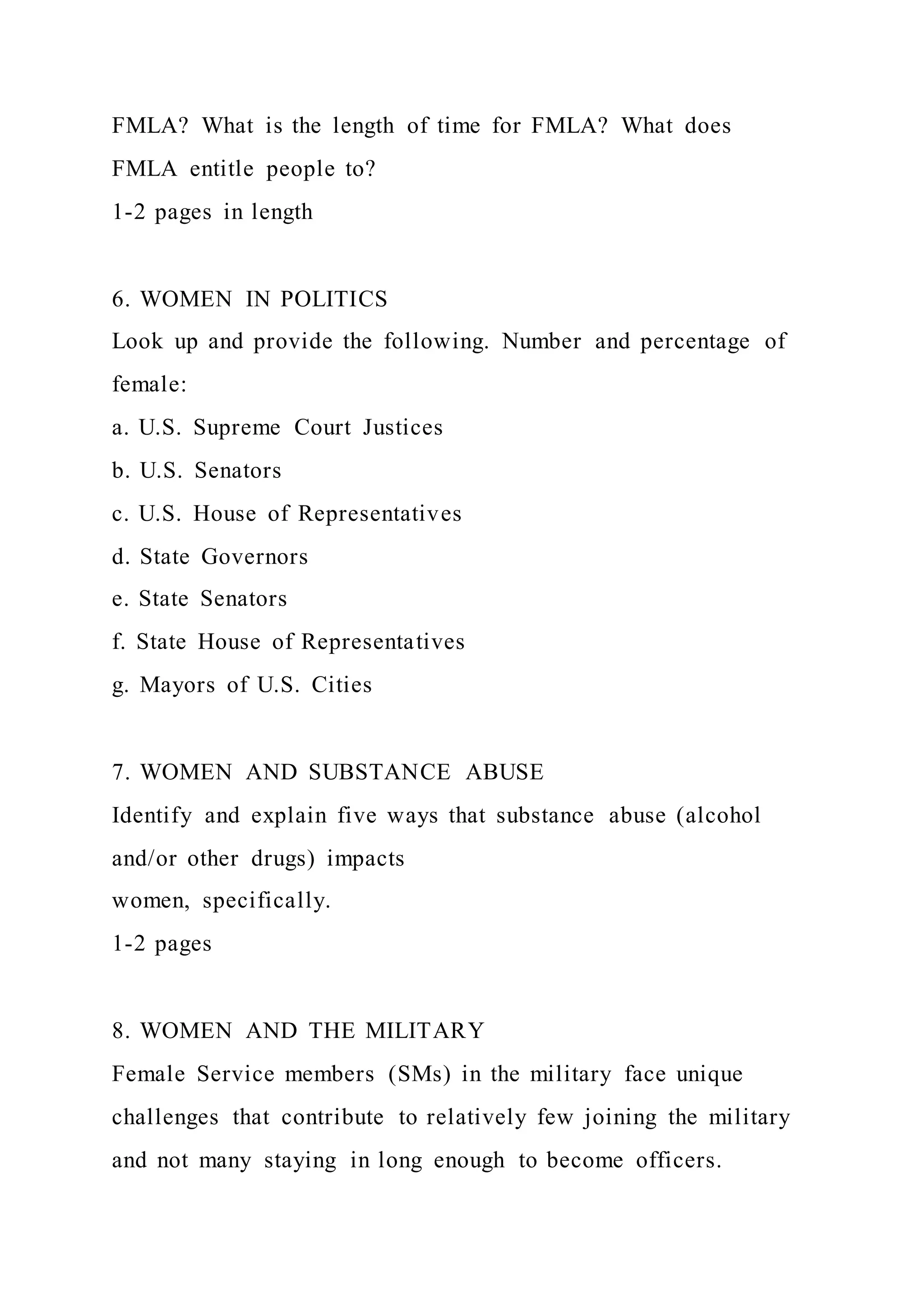 FMLA? What is the length of time for FMLA? What does
FMLA entitle people to?
1-2 pages in length
6. WOMEN IN POLITICS
Look up and provide the following. Number and percentage of
female:
a. U.S. Supreme Court Justices
b. U.S. Senators
c. U.S. House of Representatives
d. State Governors
e. State Senators
f. State House of Representatives
g. Mayors of U.S. Cities
7. WOMEN AND SUBSTANCE ABUSE
Identify and explain five ways that substance abuse (alcohol
and/or other drugs) impacts
women, specifically.
1-2 pages
8. WOMEN AND THE MILITARY
Female Service members (SMs) in the military face unique
challenges that contribute to relatively few joining the military
and not many staying in long enough to become officers.
 