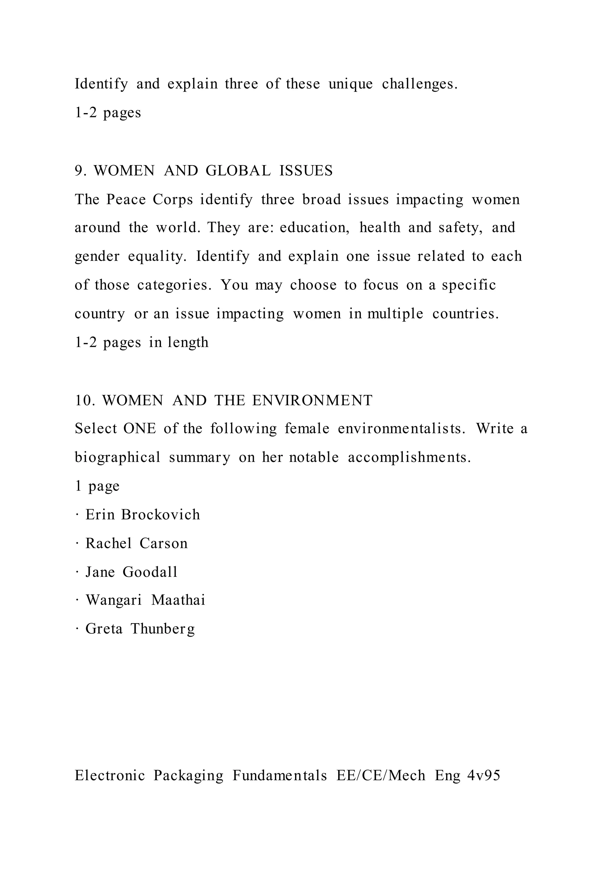 Identify and explain three of these unique challenges.
1-2 pages
9. WOMEN AND GLOBAL ISSUES
The Peace Corps identify three broad issues impacting women
around the world. They are: education, health and safety, and
gender equality. Identify and explain one issue related to each
of those categories. You may choose to focus on a specific
country or an issue impacting women in multiple countries.
1-2 pages in length
10. WOMEN AND THE ENVIRONMENT
Select ONE of the following female environmentalists. Write a
biographical summary on her notable accomplishments.
1 page
· Erin Brockovich
· Rachel Carson
· Jane Goodall
· Wangari Maathai
· Greta Thunberg
Electronic Packaging Fundamentals EE/CE/Mech Eng 4v95
 