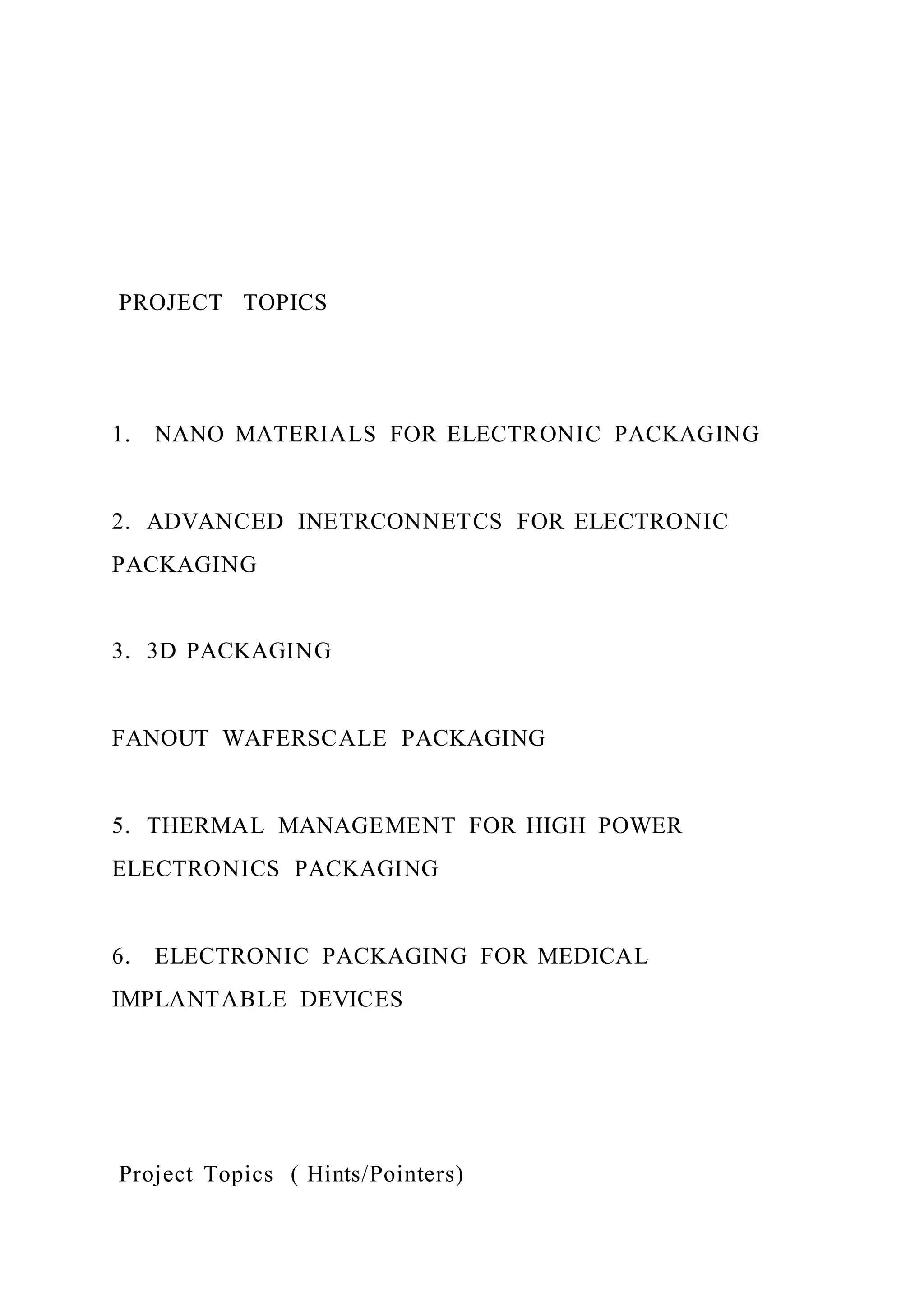 PROJECT TOPICS
1. NANO MATERIALS FOR ELECTRONIC PACKAGING
2. ADVANCED INETRCONNETCS FOR ELECTRONIC
PACKAGING
3. 3D PACKAGING
FANOUT WAFERSCALE PACKAGING
5. THERMAL MANAGEMENT FOR HIGH POWER
ELECTRONICS PACKAGING
6. ELECTRONIC PACKAGING FOR MEDICAL
IMPLANTABLE DEVICES
Project Topics ( Hints/Pointers)
 