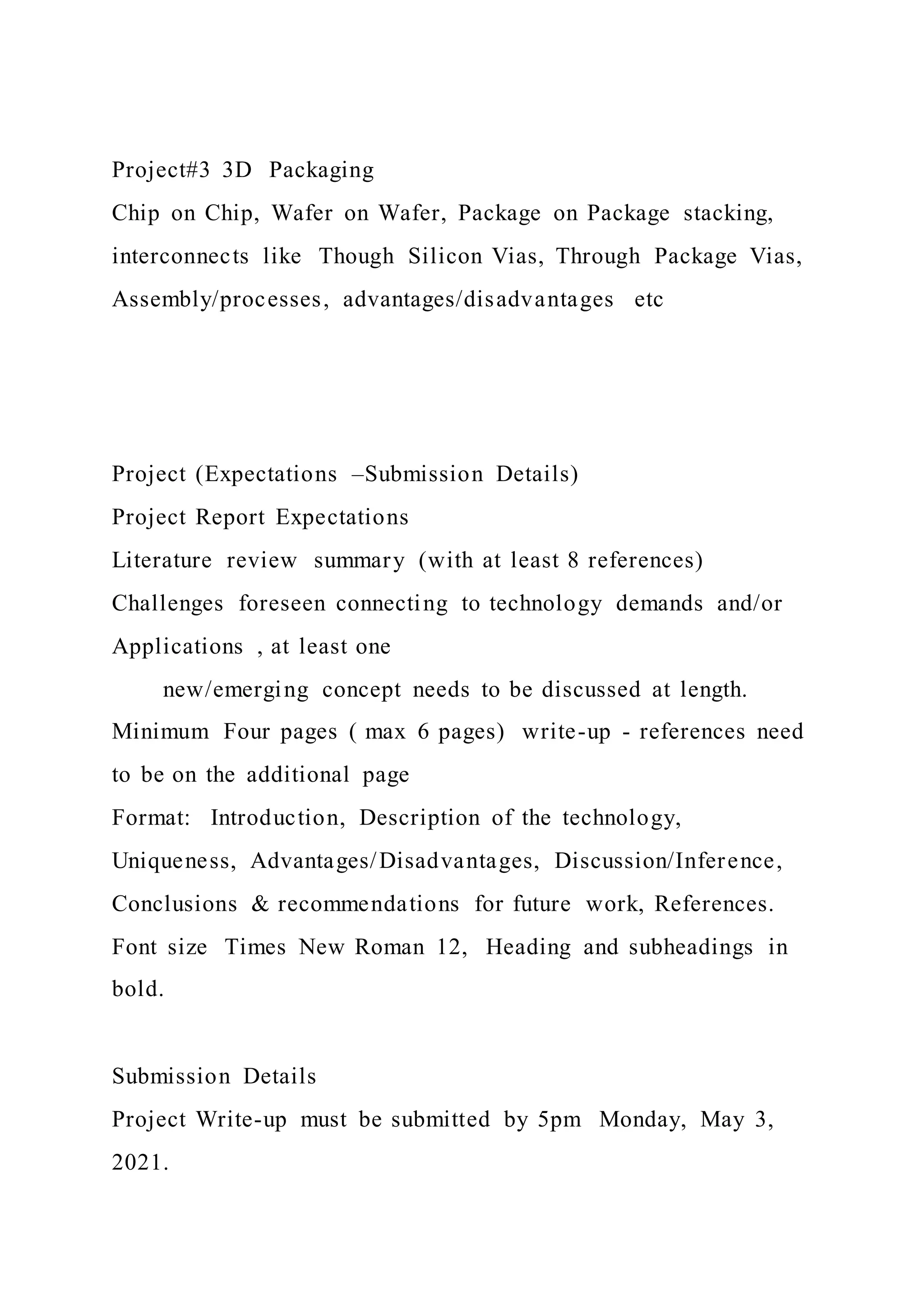 Project#3 3D Packaging
Chip on Chip, Wafer on Wafer, Package on Package stacking,
interconnects like Though Silicon Vias, Through Package Vias,
Assembly/processes, advantages/disadvantages etc
Project (Expectations –Submission Details)
Project Report Expectations
Literature review summary (with at least 8 references)
Challenges foreseen connecting to technology demands and/or
Applications , at least one
new/emerging concept needs to be discussed at length.
Minimum Four pages ( max 6 pages) write-up - references need
to be on the additional page
Format: Introduction, Description of the technology,
Uniqueness, Advantages/Disadvantages, Discussion/Inference,
Conclusions & recommendations for future work, References.
Font size Times New Roman 12, Heading and subheadings in
bold.
Submission Details
Project Write-up must be submitted by 5pm Monday, May 3,
2021.
 