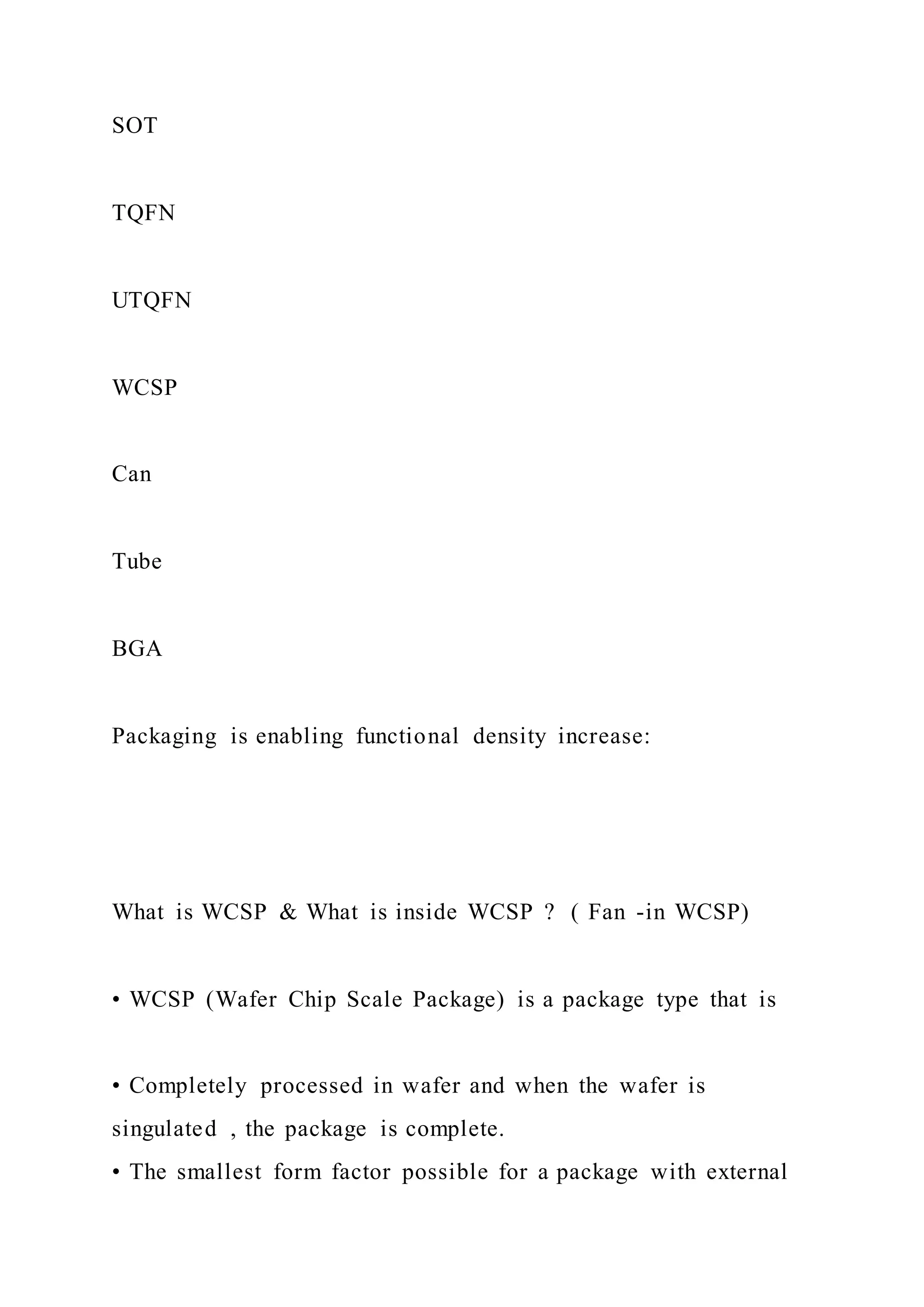 SOT
TQFN
UTQFN
WCSP
Can
Tube
BGA
Packaging is enabling functional density increase:
What is WCSP & What is inside WCSP ? ( Fan -in WCSP)
• WCSP (Wafer Chip Scale Package) is a package type that is
• Completely processed in wafer and when the wafer is
singulated , the package is complete.
• The smallest form factor possible for a package with external
 