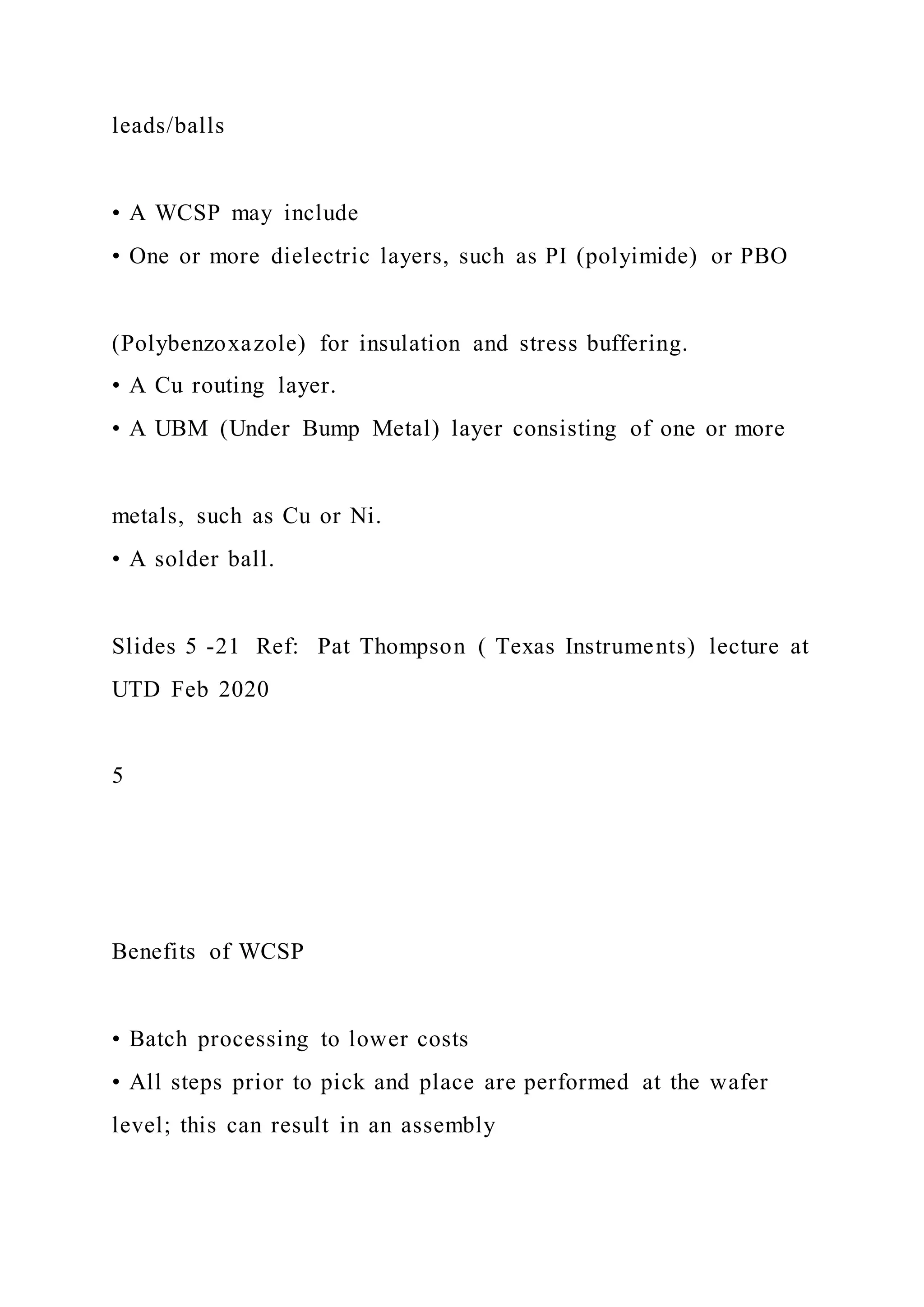 leads/balls
• A WCSP may include
• One or more dielectric layers, such as PI (polyimide) or PBO
(Polybenzoxazole) for insulation and stress buffering.
• A Cu routing layer.
• A UBM (Under Bump Metal) layer consisting of one or more
metals, such as Cu or Ni.
• A solder ball.
Slides 5 -21 Ref: Pat Thompson ( Texas Instruments) lecture at
UTD Feb 2020
5
Benefits of WCSP
• Batch processing to lower costs
• All steps prior to pick and place are performed at the wafer
level; this can result in an assembly
 