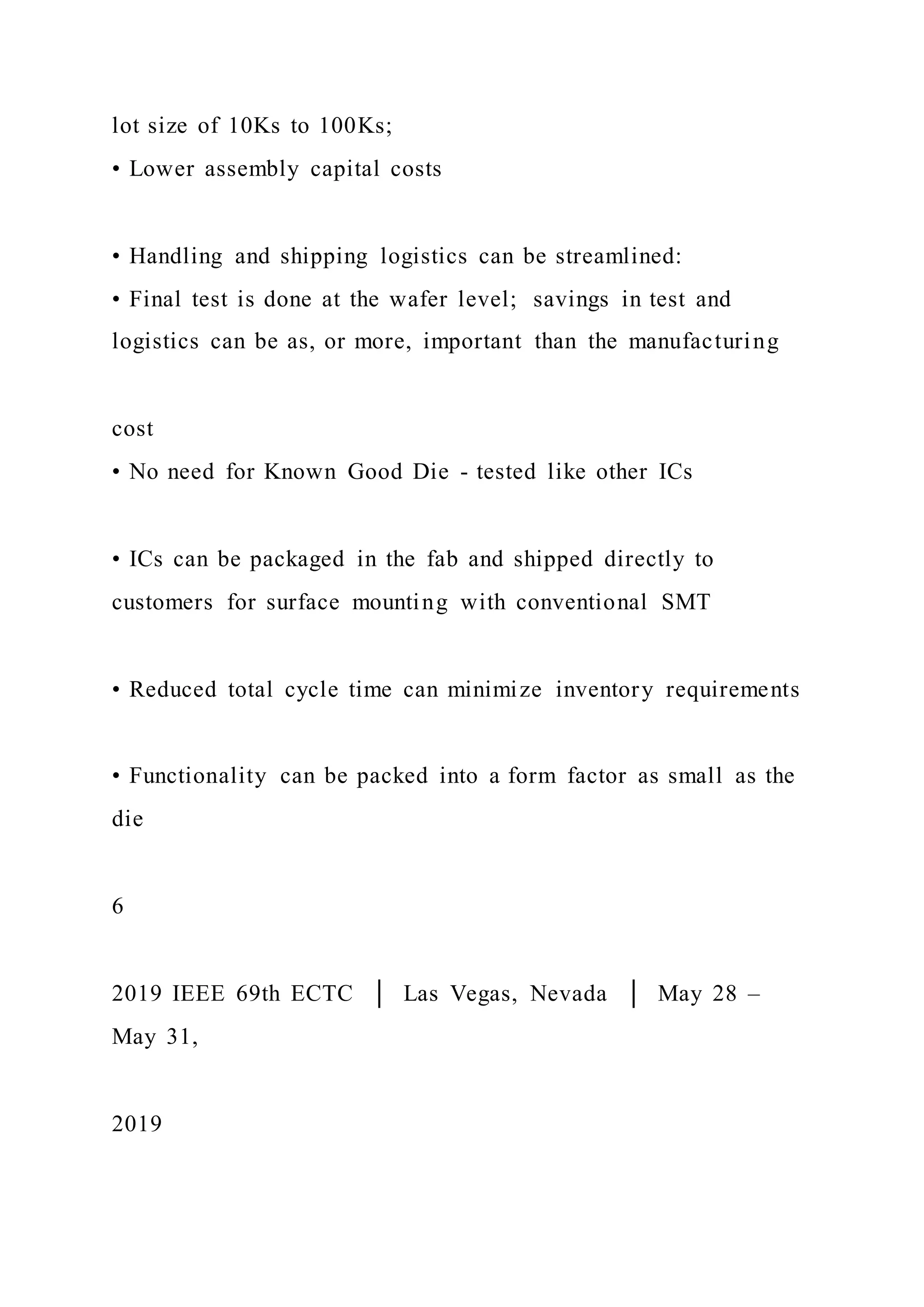 lot size of 10Ks to 100Ks;
• Lower assembly capital costs
• Handling and shipping logistics can be streamlined:
• Final test is done at the wafer level; savings in test and
logistics can be as, or more, important than the manufacturing
cost
• No need for Known Good Die - tested like other ICs
• ICs can be packaged in the fab and shipped directly to
customers for surface mounting with conventional SMT
• Reduced total cycle time can minimize inventory requirements
• Functionality can be packed into a form factor as small as the
die
6
2019 IEEE 69th ECTC │ Las Vegas, Nevada │ May 28 –
May 31,
2019
 