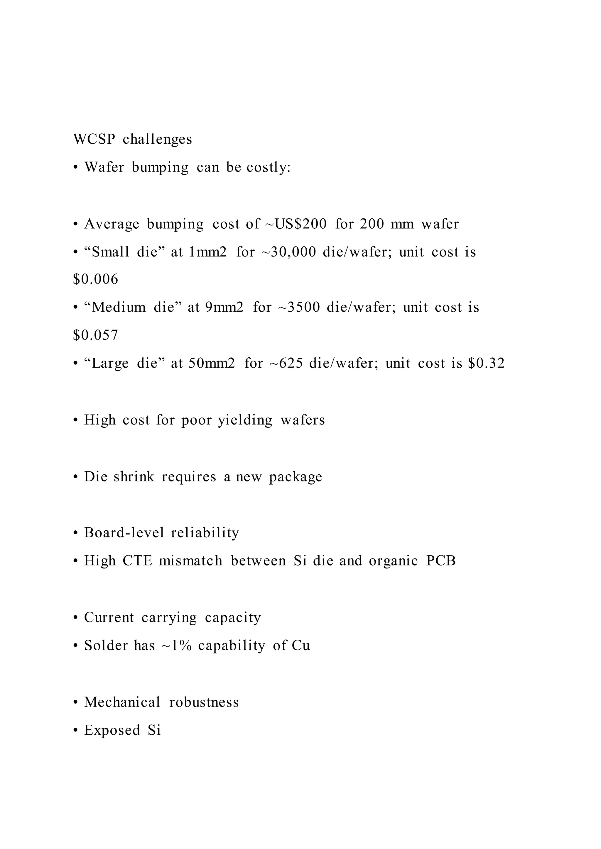 WCSP challenges
• Wafer bumping can be costly:
• Average bumping cost of ~US$200 for 200 mm wafer
• “Small die” at 1mm2 for ~30,000 die/wafer; unit cost is
$0.006
• “Medium die” at 9mm2 for ~3500 die/wafer; unit cost is
$0.057
• “Large die” at 50mm2 for ~625 die/wafer; unit cost is $0.32
• High cost for poor yielding wafers
• Die shrink requires a new package
• Board-level reliability
• High CTE mismatch between Si die and organic PCB
• Current carrying capacity
• Solder has ~1% capability of Cu
• Mechanical robustness
• Exposed Si
 