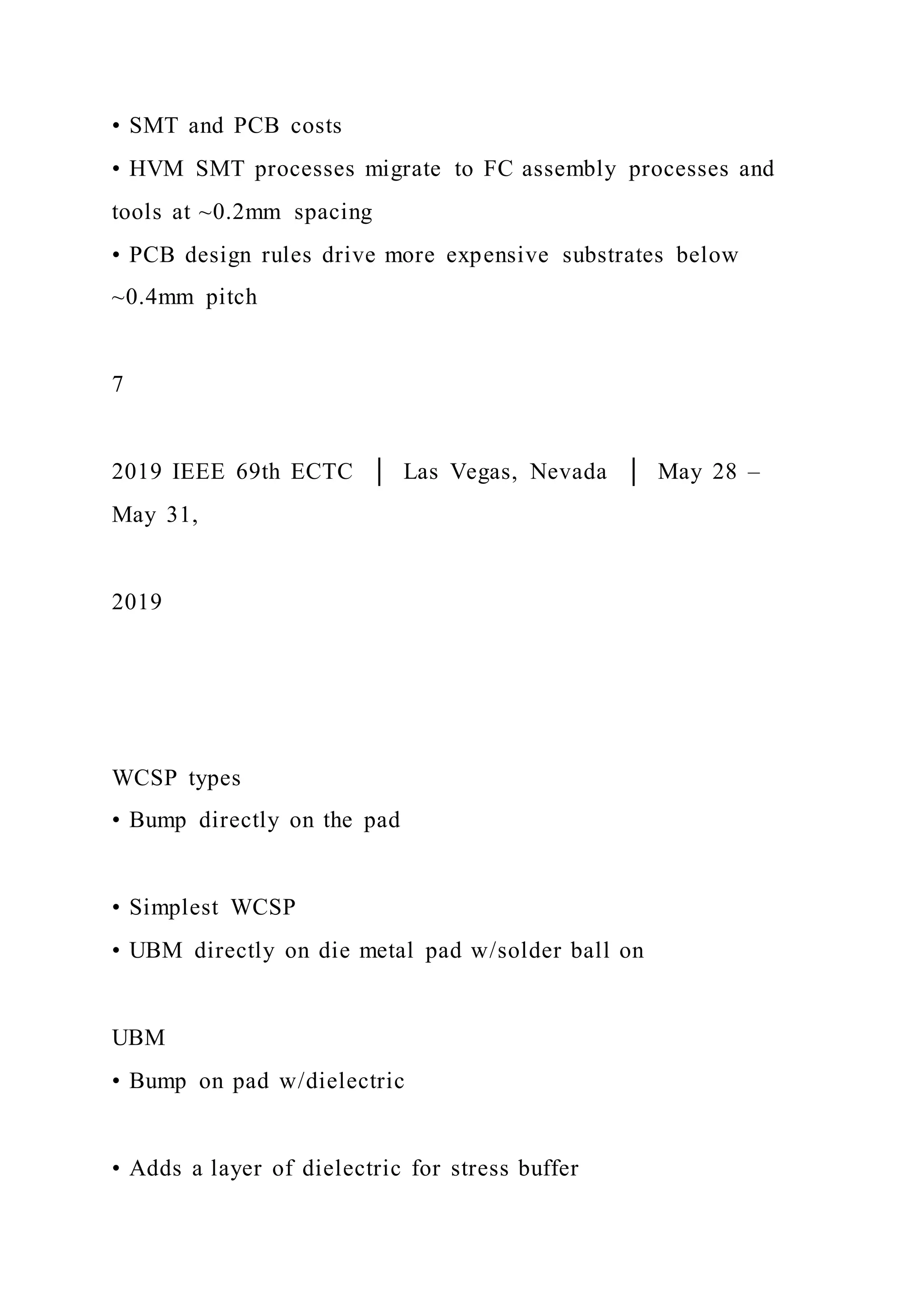 • SMT and PCB costs
• HVM SMT processes migrate to FC assembly processes and
tools at ~0.2mm spacing
• PCB design rules drive more expensive substrates below
~0.4mm pitch
7
2019 IEEE 69th ECTC │ Las Vegas, Nevada │ May 28 –
May 31,
2019
WCSP types
• Bump directly on the pad
• Simplest WCSP
• UBM directly on die metal pad w/solder ball on
UBM
• Bump on pad w/dielectric
• Adds a layer of dielectric for stress buffer
 