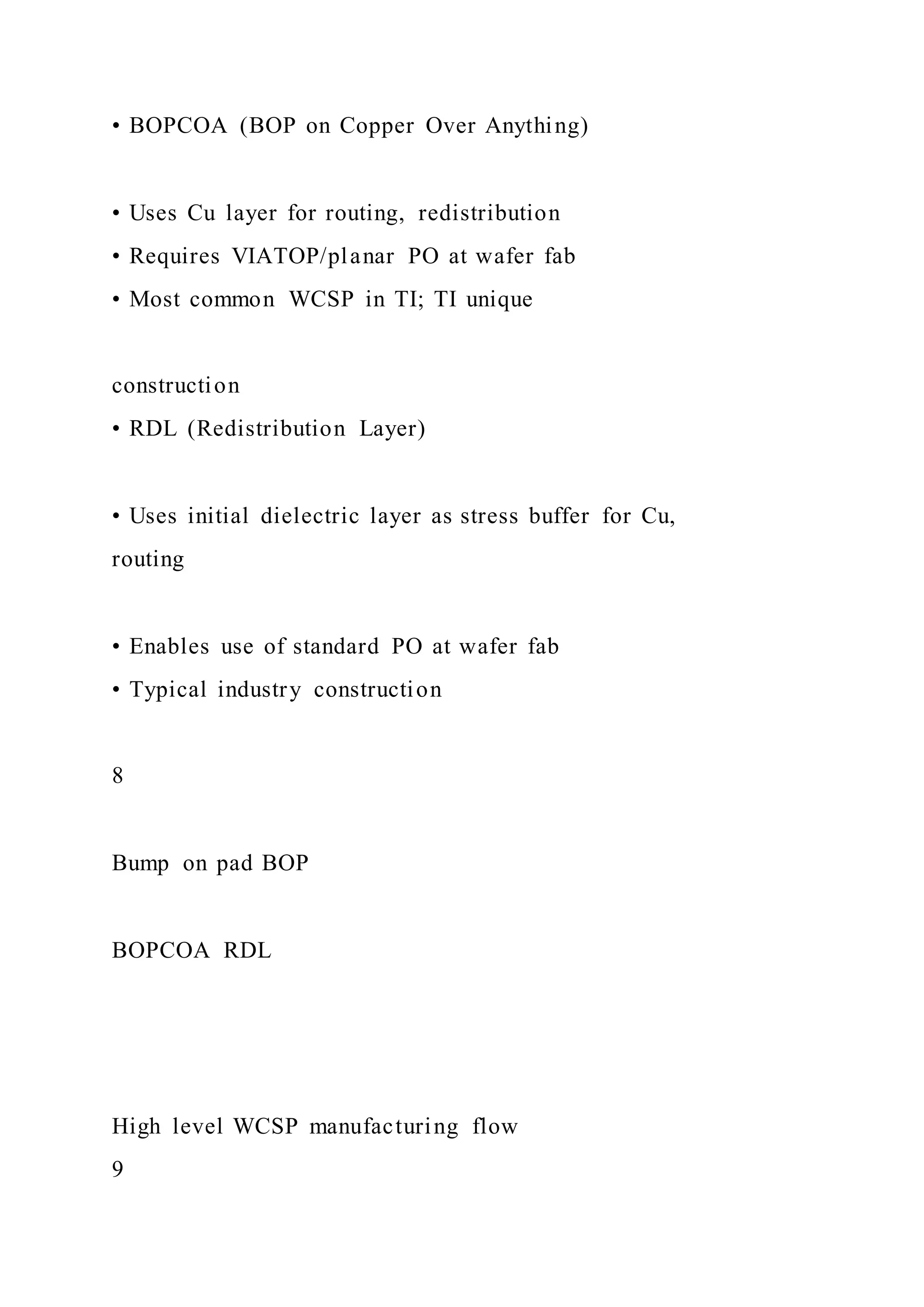 • BOPCOA (BOP on Copper Over Anything)
• Uses Cu layer for routing, redistribution
• Requires VIATOP/planar PO at wafer fab
• Most common WCSP in TI; TI unique
construction
• RDL (Redistribution Layer)
• Uses initial dielectric layer as stress buffer for Cu,
routing
• Enables use of standard PO at wafer fab
• Typical industry construction
8
Bump on pad BOP
BOPCOA RDL
High level WCSP manufacturing flow
9
 