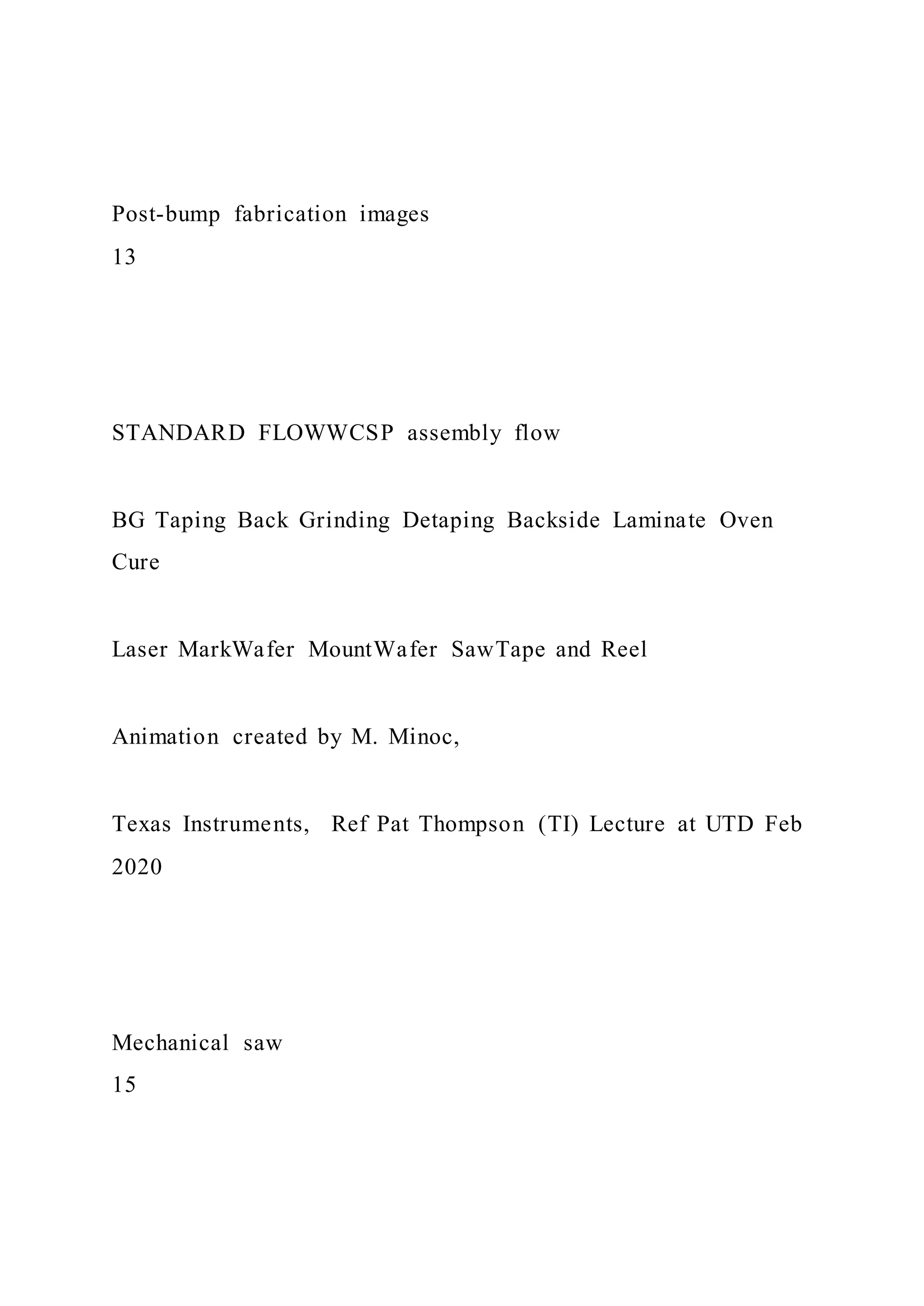 Post-bump fabrication images
13
STANDARD FLOWWCSP assembly flow
BG Taping Back Grinding Detaping Backside Laminate Oven
Cure
Laser MarkWafer MountWafer SawTape and Reel
Animation created by M. Minoc,
Texas Instruments, Ref Pat Thompson (TI) Lecture at UTD Feb
2020
Mechanical saw
15
 