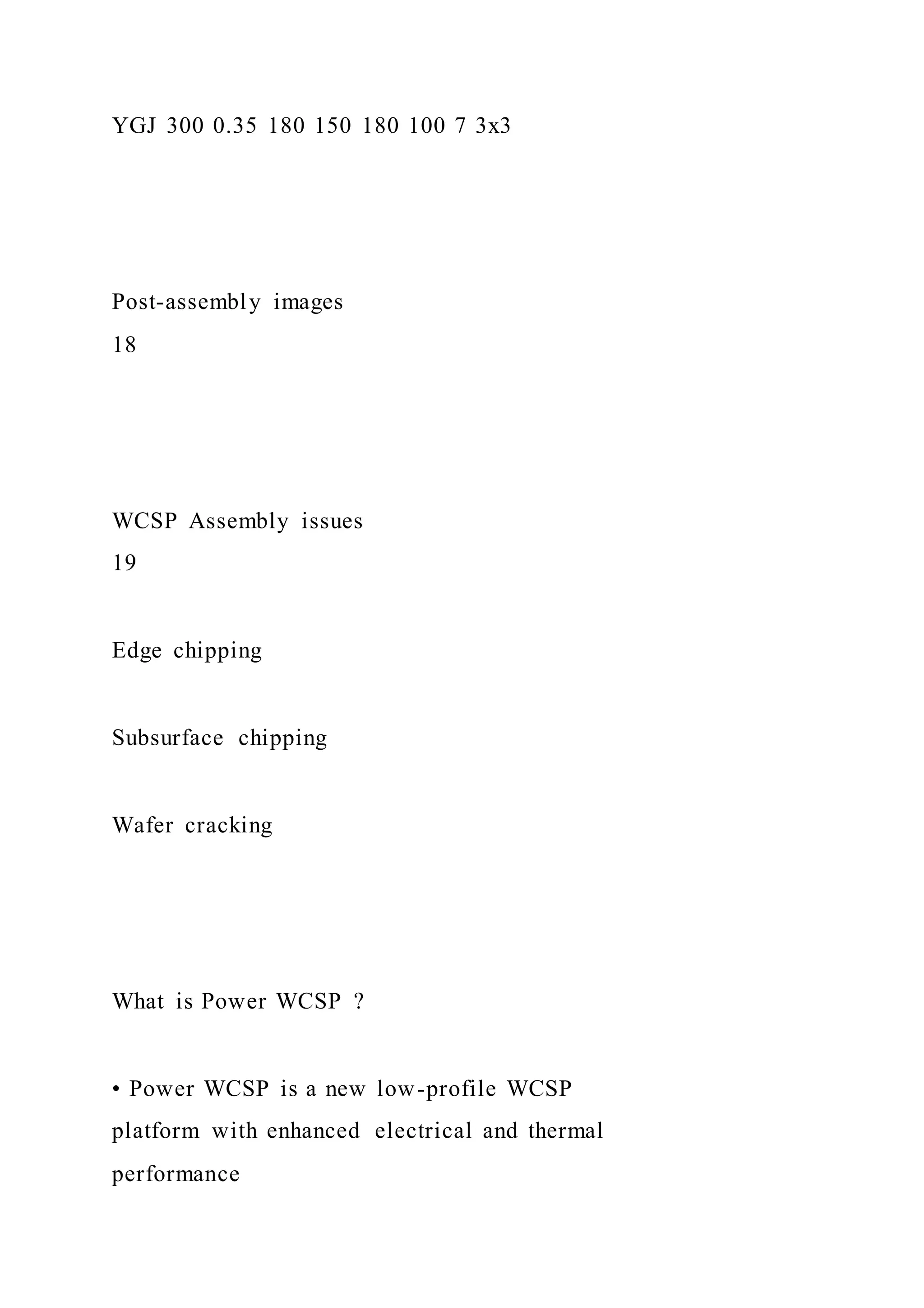 YGJ 300 0.35 180 150 180 100 7 3x3
Post-assembly images
18
WCSP Assembly issues
19
Edge chipping
Subsurface chipping
Wafer cracking
What is Power WCSP ?
• Power WCSP is a new low-profile WCSP
platform with enhanced electrical and thermal
performance
 