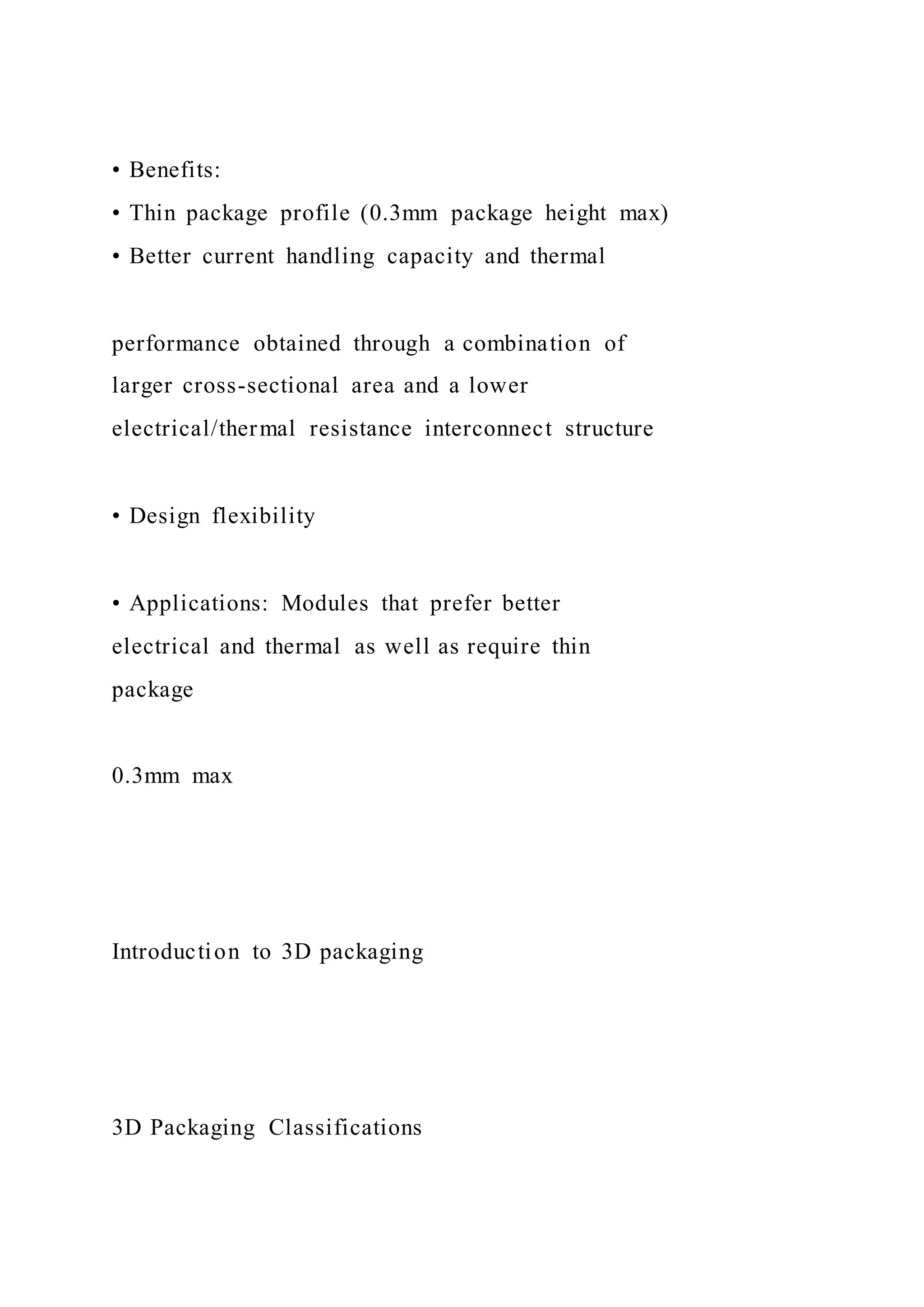 • Benefits:
• Thin package profile (0.3mm package height max)
• Better current handling capacity and thermal
performance obtained through a combination of
larger cross-sectional area and a lower
electrical/thermal resistance interconnect structure
• Design flexibility
• Applications: Modules that prefer better
electrical and thermal as well as require thin
package
0.3mm max
Introduction to 3D packaging
3D Packaging Classifications
 