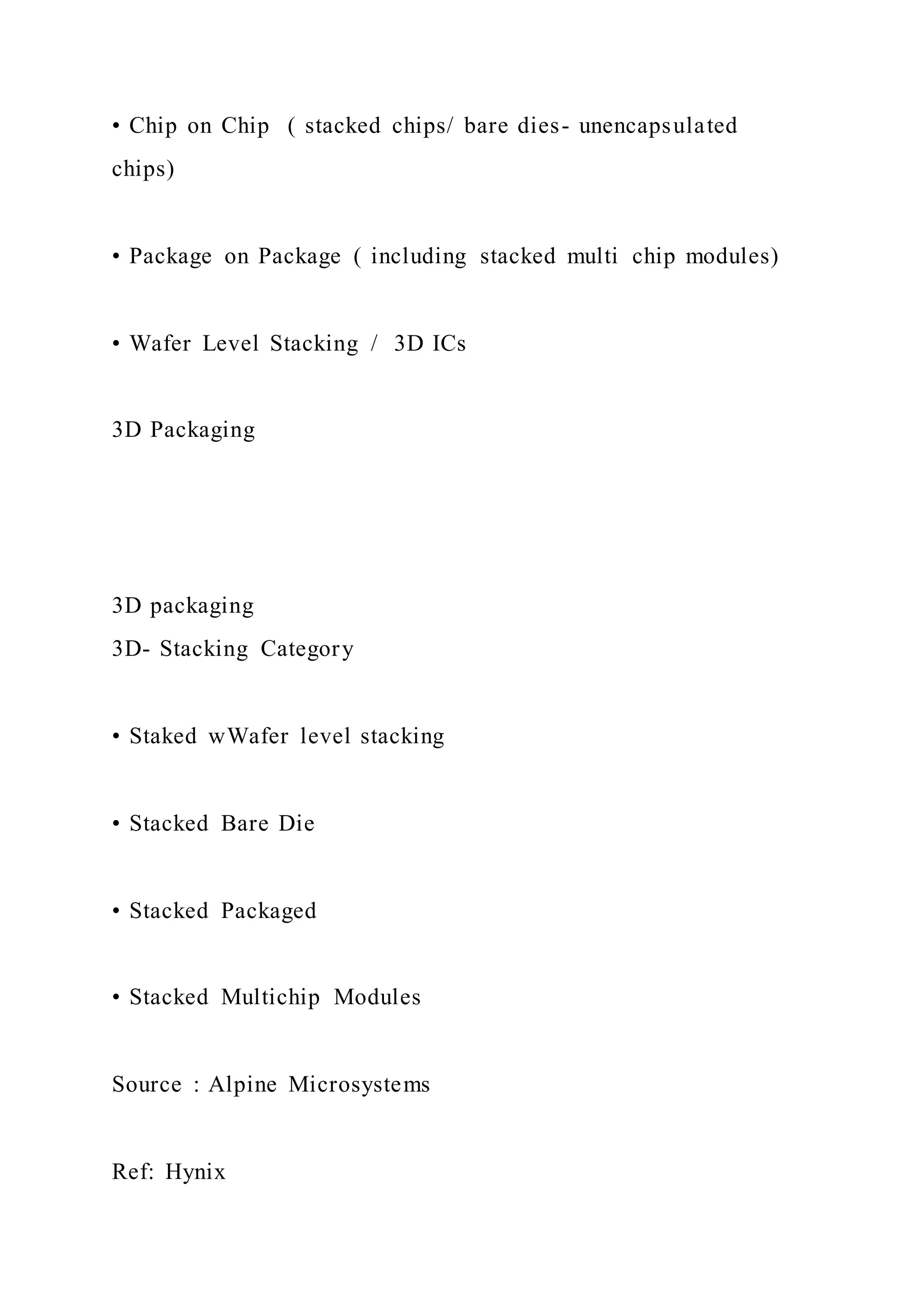 • Chip on Chip ( stacked chips/ bare dies- unencapsulated
chips)
• Package on Package ( including stacked multi chip modules)
• Wafer Level Stacking / 3D ICs
3D Packaging
3D packaging
3D- Stacking Category
• Staked wWafer level stacking
• Stacked Bare Die
• Stacked Packaged
• Stacked Multichip Modules
Source : Alpine Microsystems
Ref: Hynix
 
