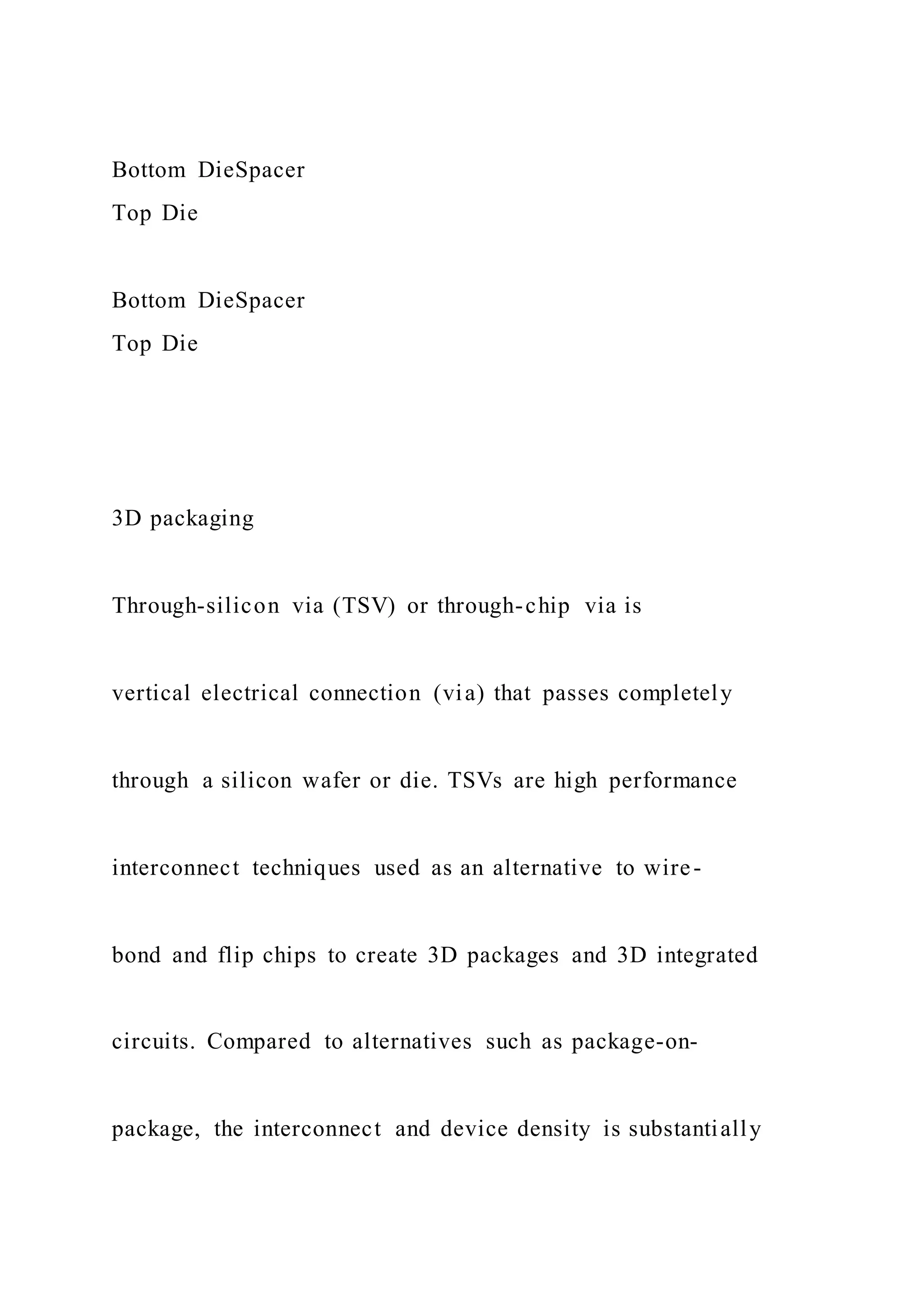Bottom DieSpacer
Top Die
Bottom DieSpacer
Top Die
3D packaging
Through-silicon via (TSV) or through-chip via is
vertical electrical connection (via) that passes completely
through a silicon wafer or die. TSVs are high performance
interconnect techniques used as an alternative to wire-
bond and flip chips to create 3D packages and 3D integrated
circuits. Compared to alternatives such as package-on-
package, the interconnect and device density is substantially
 