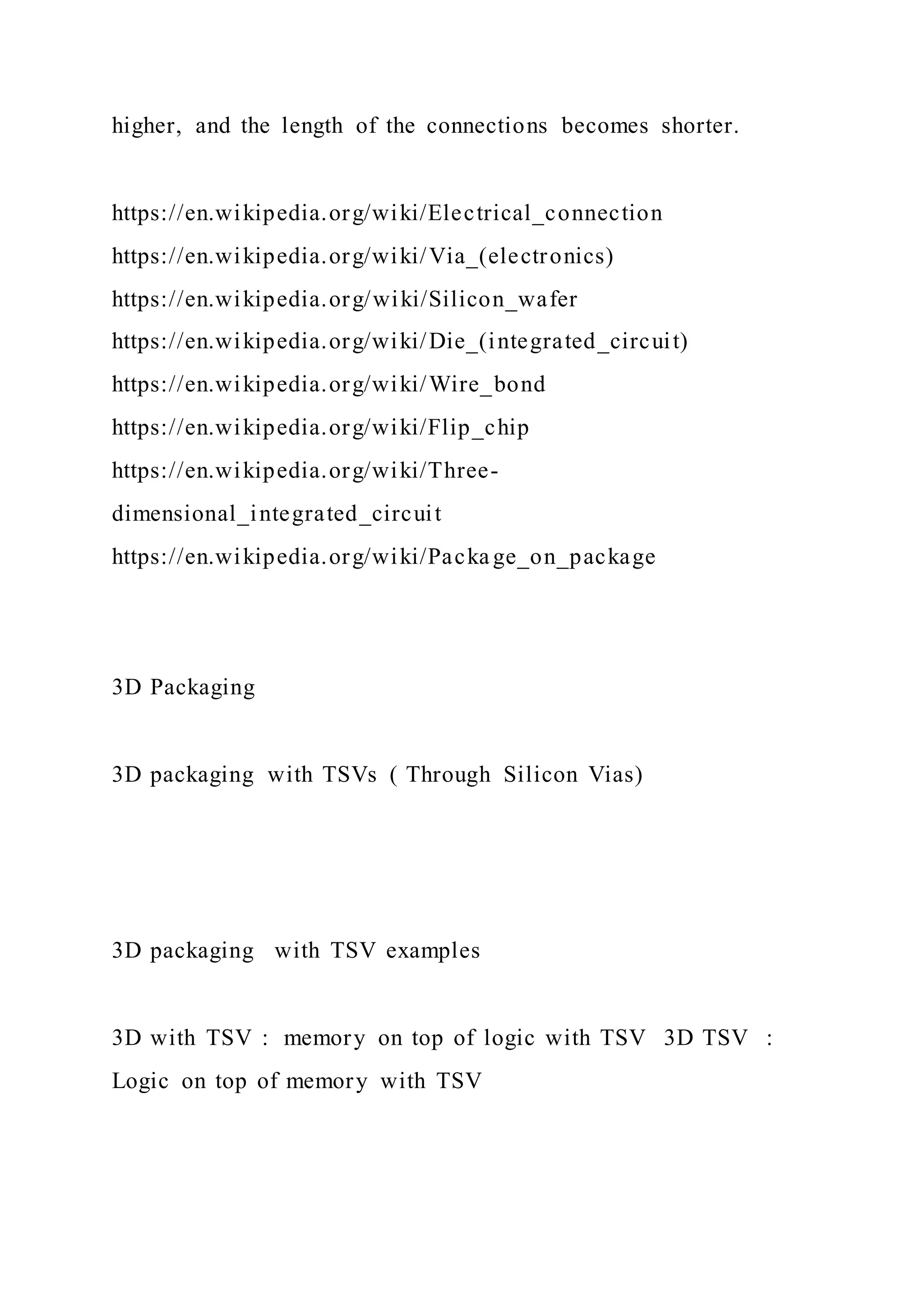 higher, and the length of the connections becomes shorter.
https://en.wikipedia.org/wiki/Electrical_connection
https://en.wikipedia.org/wiki/Via_(electronics)
https://en.wikipedia.org/wiki/Silicon_wafer
https://en.wikipedia.org/wiki/Die_(integrated_circuit)
https://en.wikipedia.org/wiki/Wire_bond
https://en.wikipedia.org/wiki/Flip_chip
https://en.wikipedia.org/wiki/Three-
dimensional_integrated_circuit
https://en.wikipedia.org/wiki/Packa ge_on_package
3D Packaging
3D packaging with TSVs ( Through Silicon Vias)
3D packaging with TSV examples
3D with TSV : memory on top of logic with TSV 3D TSV :
Logic on top of memory with TSV
 