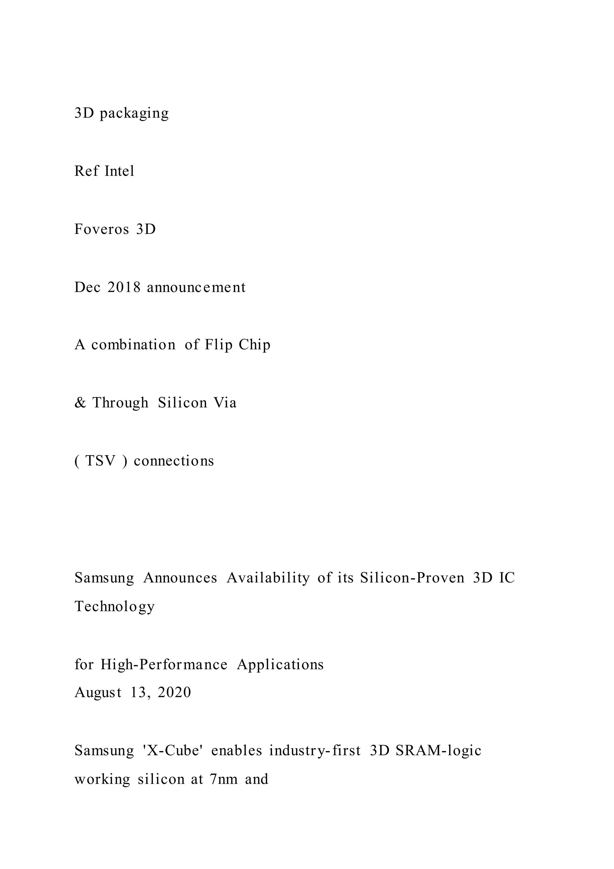 3D packaging
Ref Intel
Foveros 3D
Dec 2018 announcement
A combination of Flip Chip
& Through Silicon Via
( TSV ) connections
Samsung Announces Availability of its Silicon-Proven 3D IC
Technology
for High-Performance Applications
August 13, 2020
Samsung 'X-Cube' enables industry-first 3D SRAM-logic
working silicon at 7nm and
 