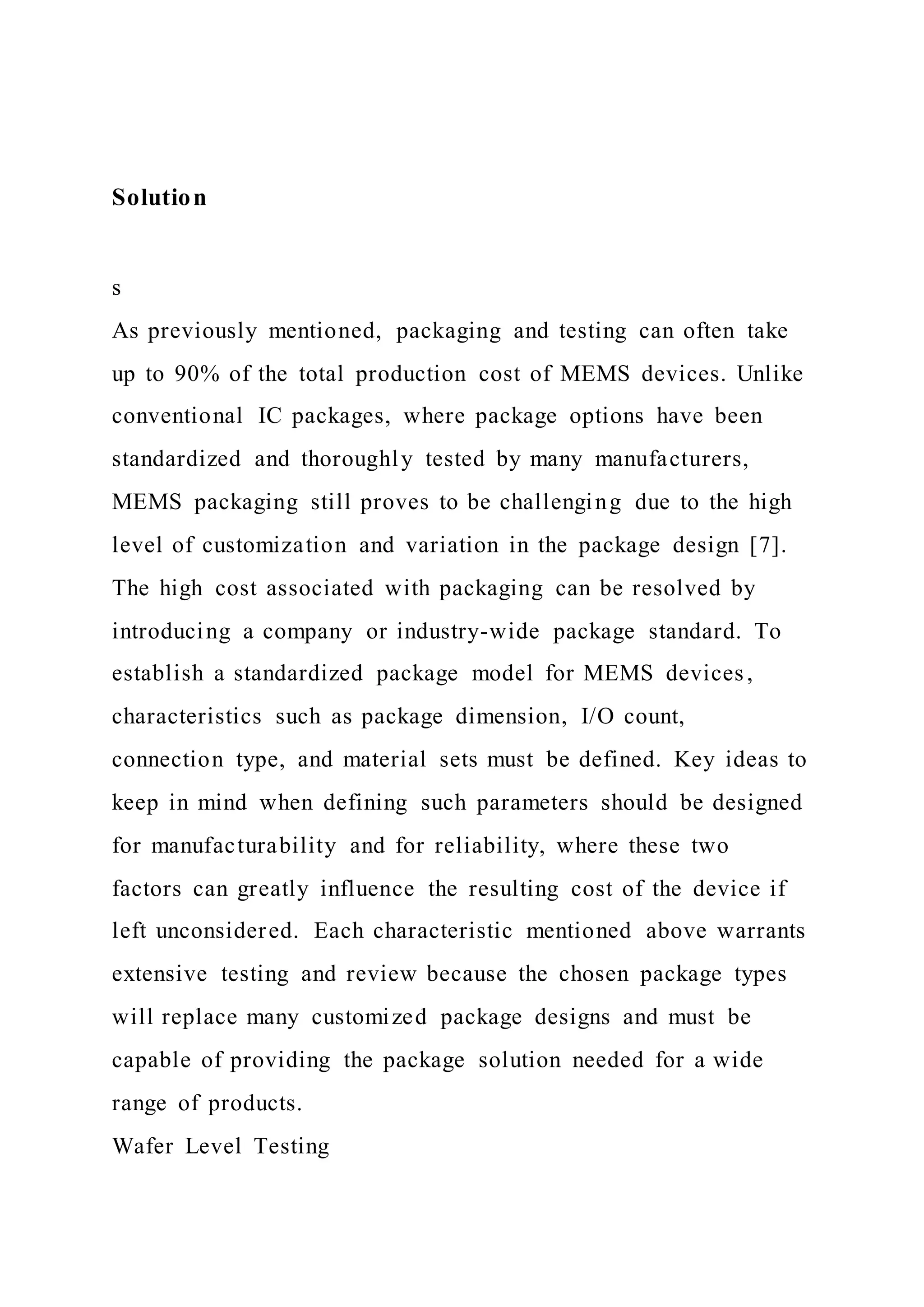 Solution
s
As previously mentioned, packaging and testing can often take
up to 90% of the total production cost of MEMS devices. Unlike
conventional IC packages, where package options have been
standardized and thoroughly tested by many manufacturers,
MEMS packaging still proves to be challenging due to the high
level of customization and variation in the package design [7].
The high cost associated with packaging can be resolved by
introducing a company or industry-wide package standard. To
establish a standardized package model for MEMS devices,
characteristics such as package dimension, I/O count,
connection type, and material sets must be defined. Key ideas to
keep in mind when defining such parameters should be designed
for manufacturability and for reliability, where these two
factors can greatly influence the resulting cost of the device if
left unconsidered. Each characteristic mentioned above warrants
extensive testing and review because the chosen package types
will replace many customized package designs and must be
capable of providing the package solution needed for a wide
range of products.
Wafer Level Testing
 