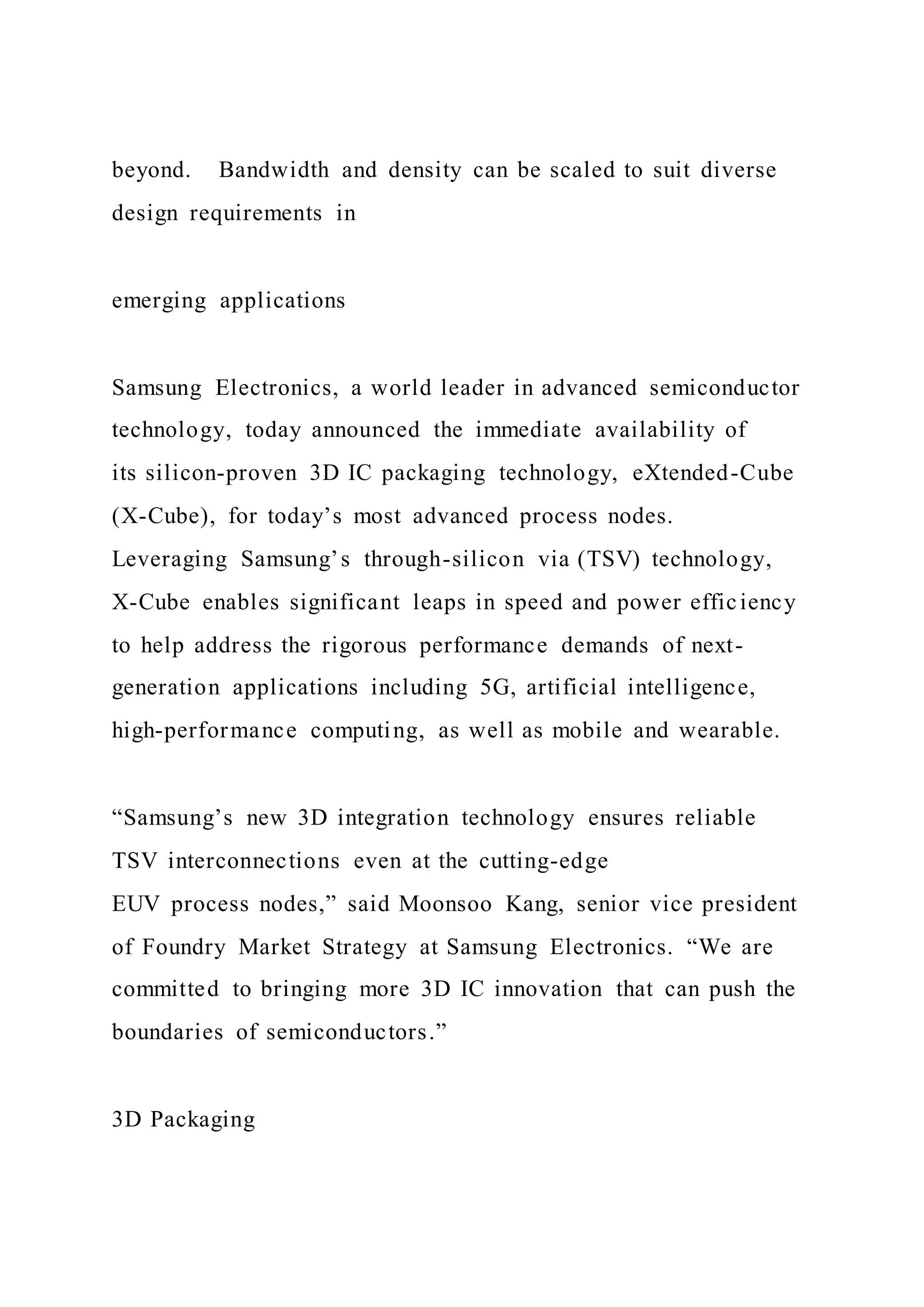 beyond. Bandwidth and density can be scaled to suit diverse
design requirements in
emerging applications
Samsung Electronics, a world leader in advanced semiconductor
technology, today announced the immediate availability of
its silicon-proven 3D IC packaging technology, eXtended-Cube
(X-Cube), for today’s most advanced process nodes.
Leveraging Samsung’s through-silicon via (TSV) technology,
X-Cube enables significant leaps in speed and power efficiency
to help address the rigorous performance demands of next-
generation applications including 5G, artificial intelligence,
high-performance computing, as well as mobile and wearable.
“Samsung’s new 3D integration technology ensures reliable
TSV interconnections even at the cutting-edge
EUV process nodes,” said Moonsoo Kang, senior vice president
of Foundry Market Strategy at Samsung Electronics. “We are
committed to bringing more 3D IC innovation that can push the
boundaries of semiconductors.”
3D Packaging
 
