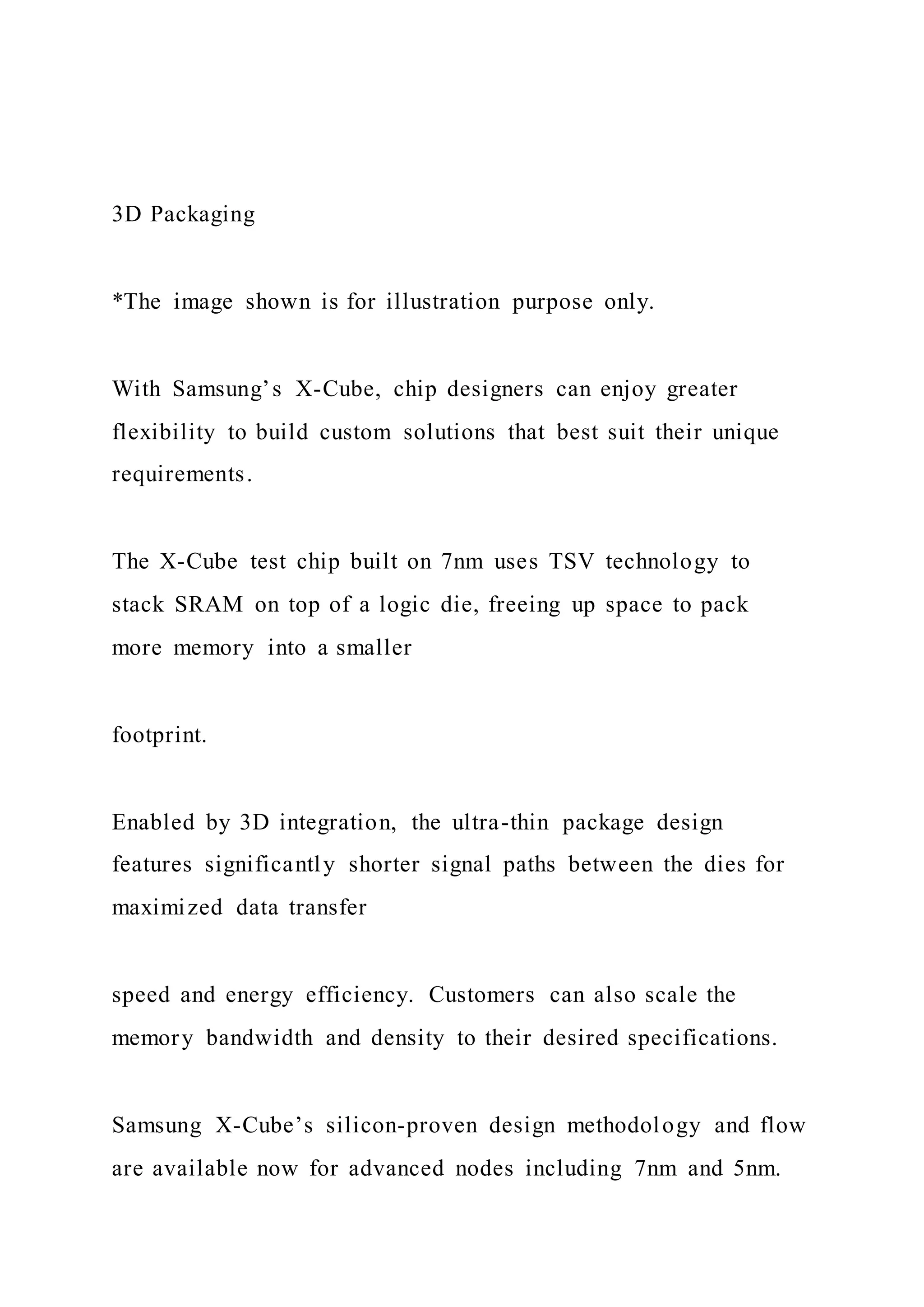3D Packaging
*The image shown is for illustration purpose only.
With Samsung’s X-Cube, chip designers can enjoy greater
flexibility to build custom solutions that best suit their unique
requirements.
The X-Cube test chip built on 7nm uses TSV technology to
stack SRAM on top of a logic die, freeing up space to pack
more memory into a smaller
footprint.
Enabled by 3D integration, the ultra-thin package design
features significantly shorter signal paths between the dies for
maximized data transfer
speed and energy efficiency. Customers can also scale the
memory bandwidth and density to their desired specifications.
Samsung X-Cube’s silicon-proven design methodology and flow
are available now for advanced nodes including 7nm and 5nm.
 