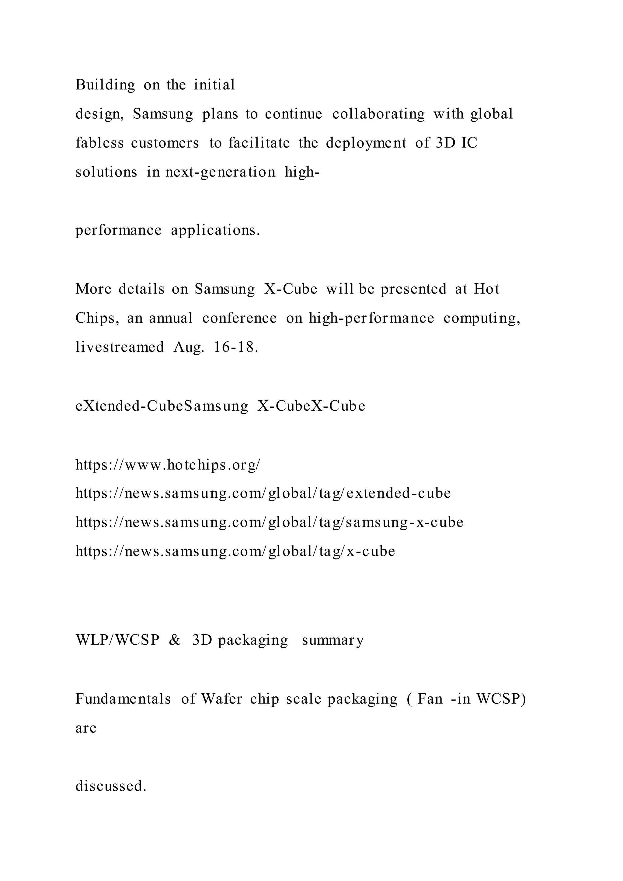Building on the initial
design, Samsung plans to continue collaborating with global
fabless customers to facilitate the deployment of 3D IC
solutions in next-generation high-
performance applications.
More details on Samsung X-Cube will be presented at Hot
Chips, an annual conference on high-performance computing,
livestreamed Aug. 16-18.
eXtended-CubeSamsung X-CubeX-Cube
https://www.hotchips.org/
https://news.samsung.com/global/tag/extended-cube
https://news.samsung.com/global/tag/samsung-x-cube
https://news.samsung.com/global/tag/x-cube
WLP/WCSP & 3D packaging summary
Fundamentals of Wafer chip scale packaging ( Fan -in WCSP)
are
discussed.
 