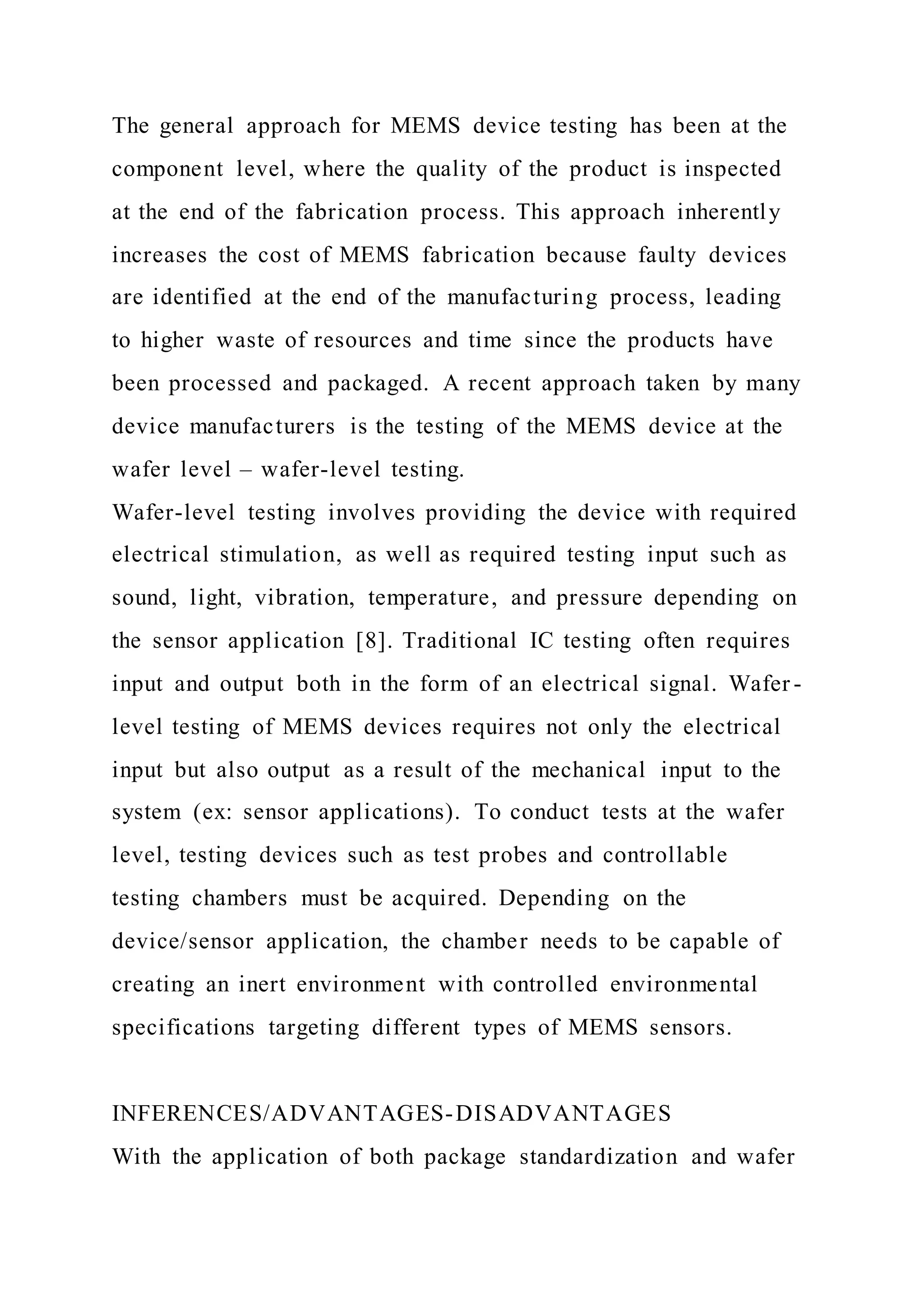 The general approach for MEMS device testing has been at the
component level, where the quality of the product is inspected
at the end of the fabrication process. This approach inherently
increases the cost of MEMS fabrication because faulty devices
are identified at the end of the manufacturing process, leading
to higher waste of resources and time since the products have
been processed and packaged. A recent approach taken by many
device manufacturers is the testing of the MEMS device at the
wafer level – wafer-level testing.
Wafer-level testing involves providing the device with required
electrical stimulation, as well as required testing input such as
sound, light, vibration, temperature, and pressure depending on
the sensor application [8]. Traditional IC testing often requires
input and output both in the form of an electrical signal. Wafer -
level testing of MEMS devices requires not only the electrical
input but also output as a result of the mechanical input to the
system (ex: sensor applications). To conduct tests at the wafer
level, testing devices such as test probes and controllable
testing chambers must be acquired. Depending on the
device/sensor application, the chamber needs to be capable of
creating an inert environment with controlled environmental
specifications targeting different types of MEMS sensors.
INFERENCES/ADVANTAGES-DISADVANTAGES
With the application of both package standardization and wafer
 