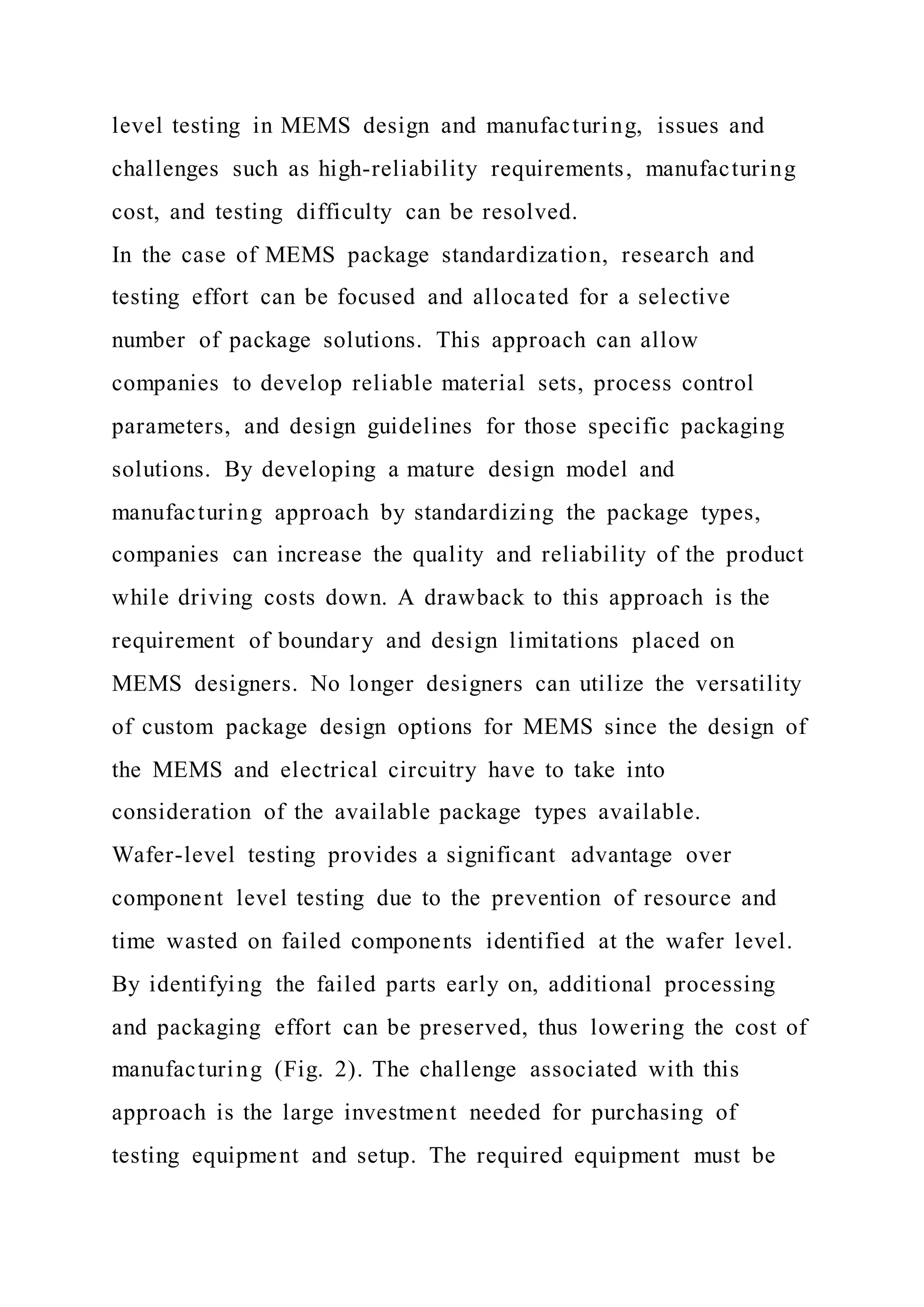 level testing in MEMS design and manufacturing, issues and
challenges such as high-reliability requirements, manufacturing
cost, and testing difficulty can be resolved.
In the case of MEMS package standardization, research and
testing effort can be focused and allocated for a selective
number of package solutions. This approach can allow
companies to develop reliable material sets, process control
parameters, and design guidelines for those specific packaging
solutions. By developing a mature design model and
manufacturing approach by standardizing the package types,
companies can increase the quality and reliability of the product
while driving costs down. A drawback to this approach is the
requirement of boundary and design limitations placed on
MEMS designers. No longer designers can utilize the versatility
of custom package design options for MEMS since the design of
the MEMS and electrical circuitry have to take into
consideration of the available package types available.
Wafer-level testing provides a significant advantage over
component level testing due to the prevention of resource and
time wasted on failed components identified at the wafer level.
By identifying the failed parts early on, additional processing
and packaging effort can be preserved, thus lowering the cost of
manufacturing (Fig. 2). The challenge associated with this
approach is the large investment needed for purchasing of
testing equipment and setup. The required equipment must be
 