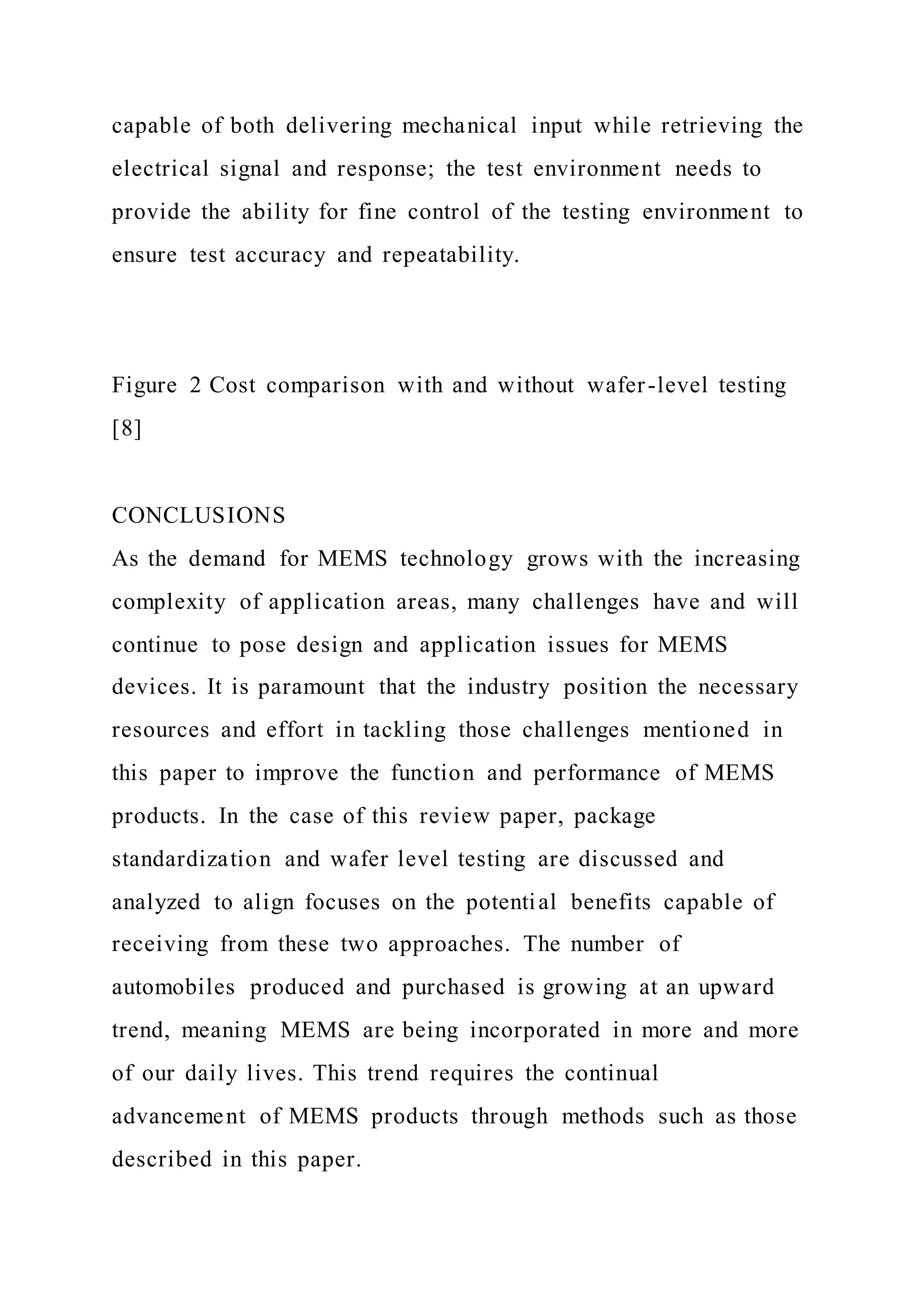 capable of both delivering mechanical input while retrieving the
electrical signal and response; the test environment needs to
provide the ability for fine control of the testing environment to
ensure test accuracy and repeatability.
Figure 2 Cost comparison with and without wafer-level testing
[8]
CONCLUSIONS
As the demand for MEMS technology grows with the increasing
complexity of application areas, many challenges have and will
continue to pose design and application issues for MEMS
devices. It is paramount that the industry position the necessary
resources and effort in tackling those challenges mentioned in
this paper to improve the function and performance of MEMS
products. In the case of this review paper, package
standardization and wafer level testing are discussed and
analyzed to align focuses on the potential benefits capable of
receiving from these two approaches. The number of
automobiles produced and purchased is growing at an upward
trend, meaning MEMS are being incorporated in more and more
of our daily lives. This trend requires the continual
advancement of MEMS products through methods such as those
described in this paper.
 