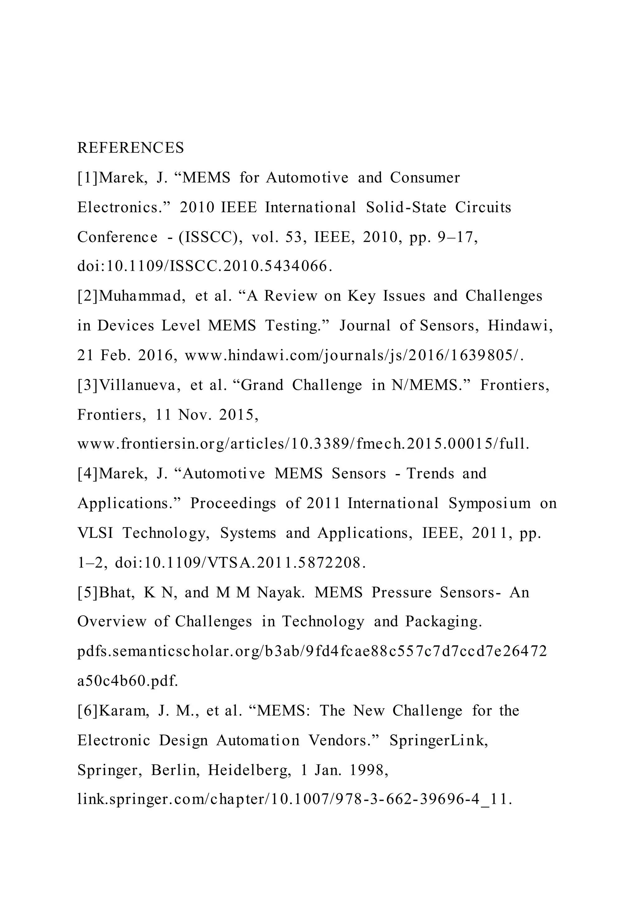 REFERENCES
[1]Marek, J. “MEMS for Automotive and Consumer
Electronics.” 2010 IEEE International Solid-State Circuits
Conference - (ISSCC), vol. 53, IEEE, 2010, pp. 9–17,
doi:10.1109/ISSCC.2010.5434066.
[2]Muhammad, et al. “A Review on Key Issues and Challenges
in Devices Level MEMS Testing.” Journal of Sensors, Hindawi,
21 Feb. 2016, www.hindawi.com/journals/js/2016/1639805/.
[3]Villanueva, et al. “Grand Challenge in N/MEMS.” Frontiers,
Frontiers, 11 Nov. 2015,
www.frontiersin.org/articles/10.3389/fmech.2015.00015/full.
[4]Marek, J. “Automotive MEMS Sensors - Trends and
Applications.” Proceedings of 2011 International Symposium on
VLSI Technology, Systems and Applications, IEEE, 2011, pp.
1–2, doi:10.1109/VTSA.2011.5872208.
[5]Bhat, K N, and M M Nayak. MEMS Pressure Sensors- An
Overview of Challenges in Technology and Packaging.
pdfs.semanticscholar.org/b3ab/9fd4fcae88c557c7d7ccd7e26472
a50c4b60.pdf.
[6]Karam, J. M., et al. “MEMS: The New Challenge for the
Electronic Design Automation Vendors.” SpringerLink,
Springer, Berlin, Heidelberg, 1 Jan. 1998,
link.springer.com/chapter/10.1007/978-3-662-39696-4_11.
 