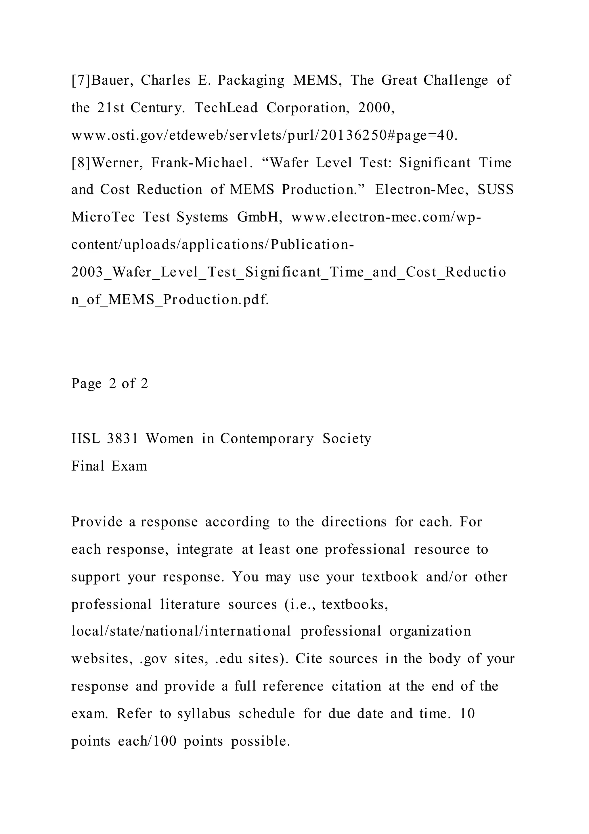 [7]Bauer, Charles E. Packaging MEMS, The Great Challenge of
the 21st Century. TechLead Corporation, 2000,
www.osti.gov/etdeweb/servlets/purl/20136250#page=40.
[8]Werner, Frank-Michael. “Wafer Level Test: Significant Time
and Cost Reduction of MEMS Production.” Electron-Mec, SUSS
MicroTec Test Systems GmbH, www.electron-mec.com/wp-
content/uploads/applications/Publication-
2003_Wafer_Level_Test_Significant_Time_and_Cost_Reductio
n_of_MEMS_Production.pdf.
Page 2 of 2
HSL 3831 Women in Contemporary Society
Final Exam
Provide a response according to the directions for each. For
each response, integrate at least one professional resource to
support your response. You may use your textbook and/or other
professional literature sources (i.e., textbooks,
local/state/national/international professional organization
websites, .gov sites, .edu sites). Cite sources in the body of your
response and provide a full reference citation at the end of the
exam. Refer to syllabus schedule for due date and time. 10
points each/100 points possible.
 