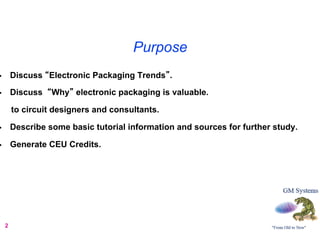 Purpose
•        Discuss “Electronic Packaging Trends”.

•        Discuss “Why” electronic packaging is valuable.

         to circuit designers and consultants.

•        Describe some basic tutorial information and sources for further study.

•        Generate CEU Credits.




     2
 