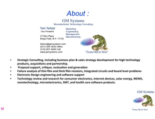 About :




     •      Strategic	
  Consul8ng,	
  including	
  business	
  plan	
  &	
  sales	
  strategy	
  development	
  for	
  high	
  technology	
  
            products,	
  acquisi8ons	
  and	
  partnership.	
  	
  	
  
     •      	
  Proposal	
  support,	
  cri8que,	
  evalua8on	
  and	
  genera8on	
  
     •      Failure	
  analysis	
  of	
  thin	
  ﬁlm	
  and	
  thick	
  ﬁlm	
  resistors,	
  integrated	
  circuits	
  and	
  board	
  level	
  problems	
  
     •      Electronic	
  Design	
  engineering	
  and	
  so]ware	
  support	
  
     •      Technology	
  review	
  and	
  research	
  for	
  consumer	
  electronics,	
  internet	
  devices,	
  solar	
  energy,	
  MEMS,	
  
            nanotechnology,	
  microelectronics,	
  SMT,	
  and	
  health	
  care	
  so]ware	
  products.	
  	
  
     	
  

     	
  
     	
  
32
 