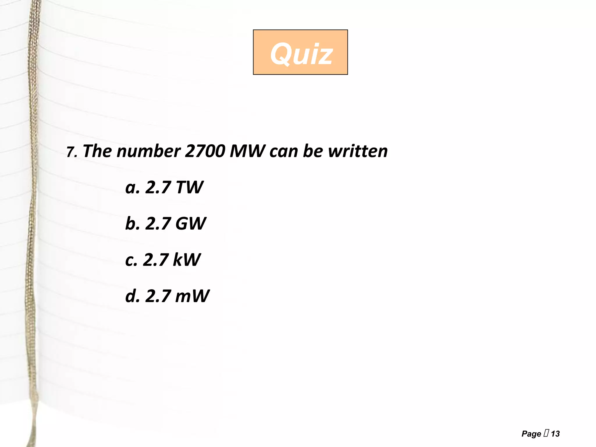 Page  13
Quiz
7. The number 2700 MW can be written
a. 2.7 TW
b. 2.7 GW
c. 2.7 kW
d. 2.7 mW
 