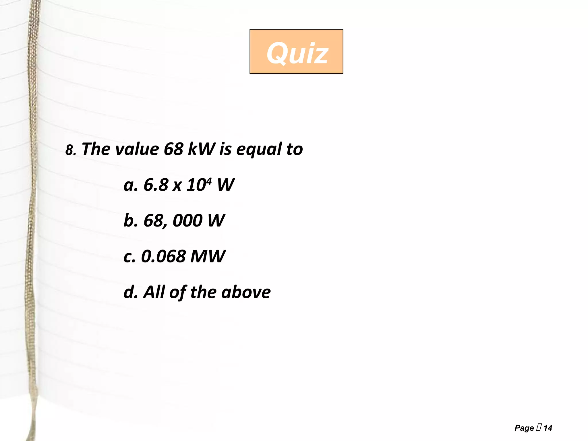 Page  14
Quiz
8. The value 68 kW is equal to
a. 6.8 x 104
W
b. 68, 000 W
c. 0.068 MW
d. All of the above
 