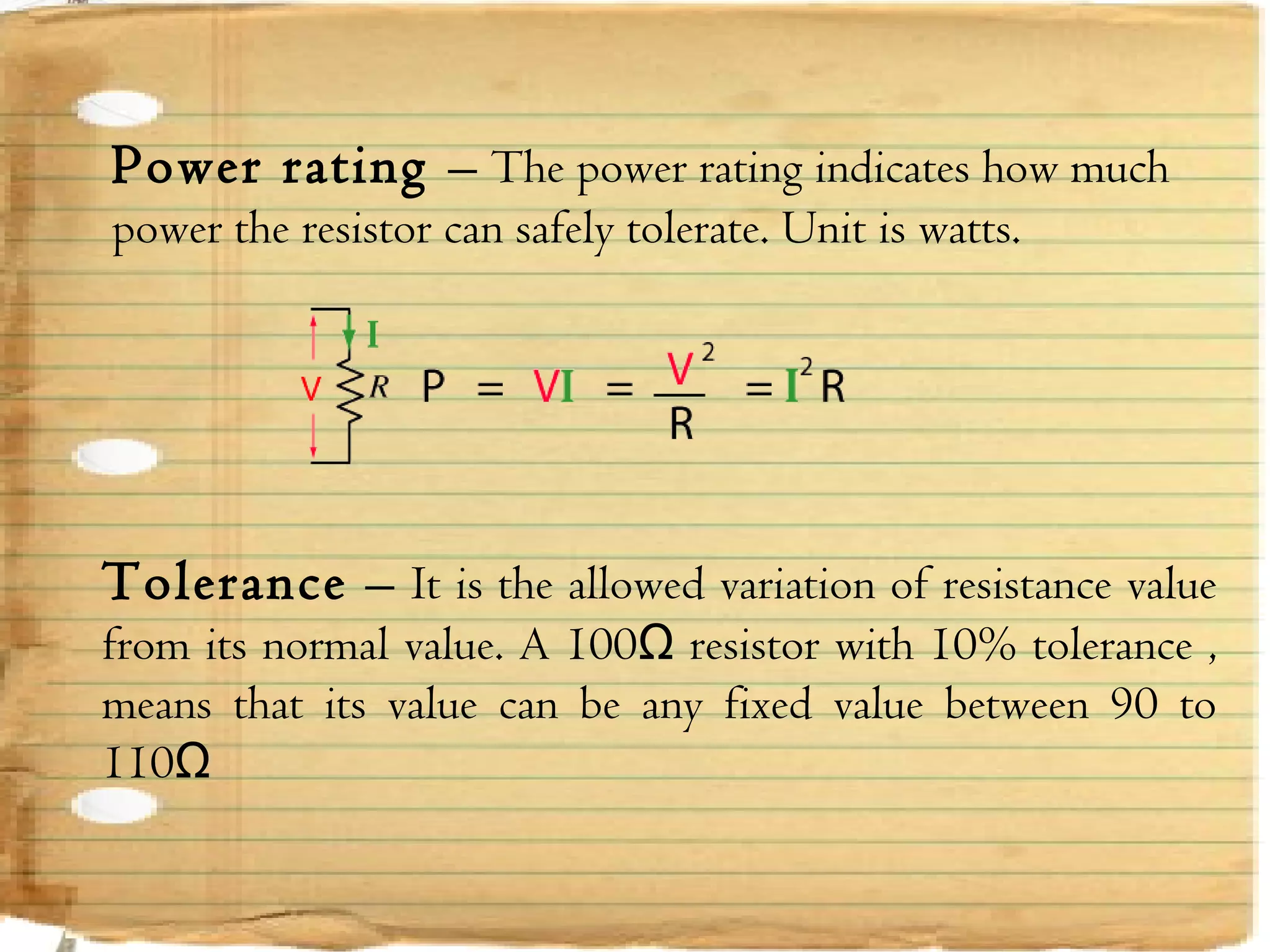 Page  23
Power rating – The power rating indicates how much
power the resistor can safely tolerate. Unit is watts.
Tolerance – It is the allowed variation of resistance value
from its normal value. A 100Ω resistor with 10% tolerance ,
means that its value can be any fixed value between 90 to
110Ω
 