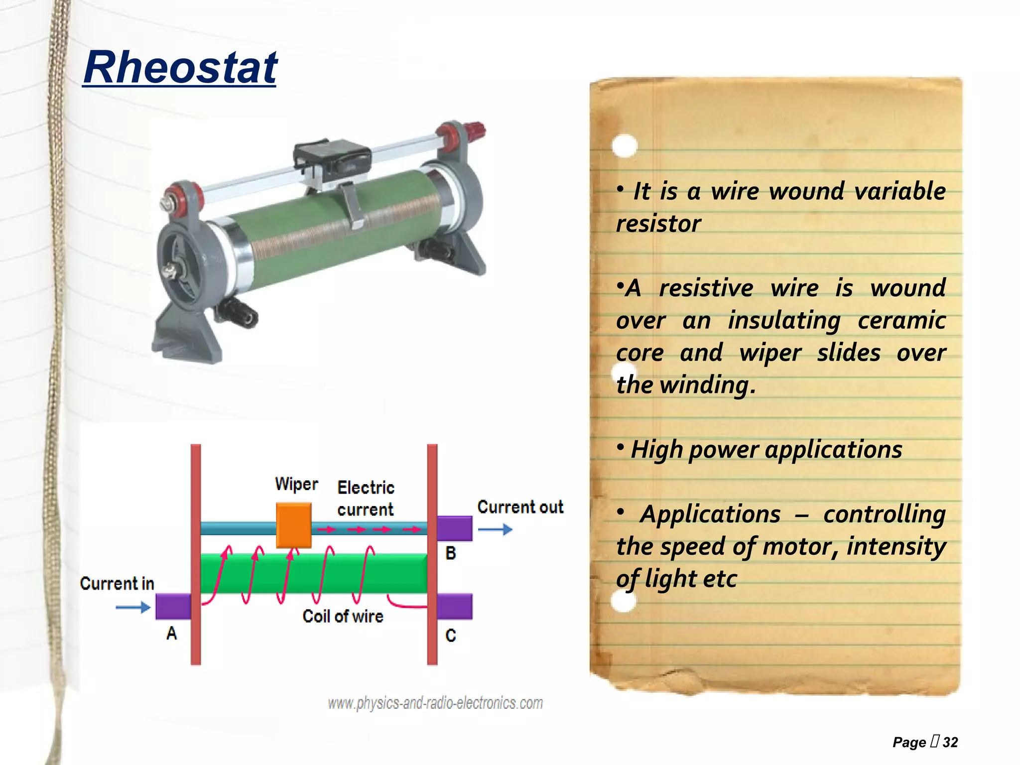Page  32
Rheostat
• It is a wire wound variable
resistor
•A resistive wire is wound
over an insulating ceramic
core and wiper slides over
the winding.
• High power applications
• Applications – controlling
the speed of motor, intensity
of light etc
 