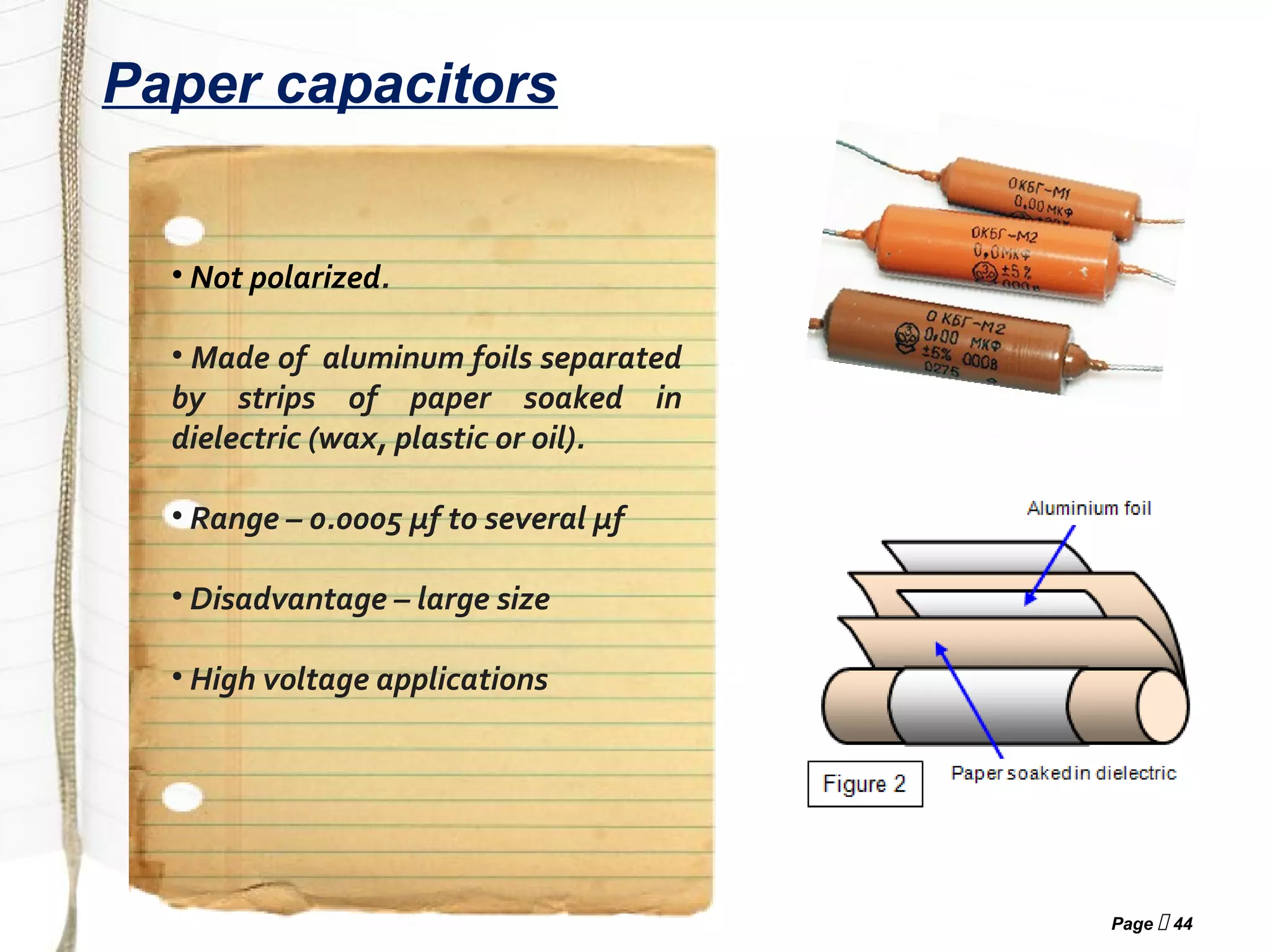 Page  44
Paper capacitors
• Not polarized.
• Made of aluminum foils separated
by strips of paper soaked in
dielectric (wax, plastic or oil).
• Range – 0.0005 µf to several µf
• Disadvantage – large size
• High voltage applications
 