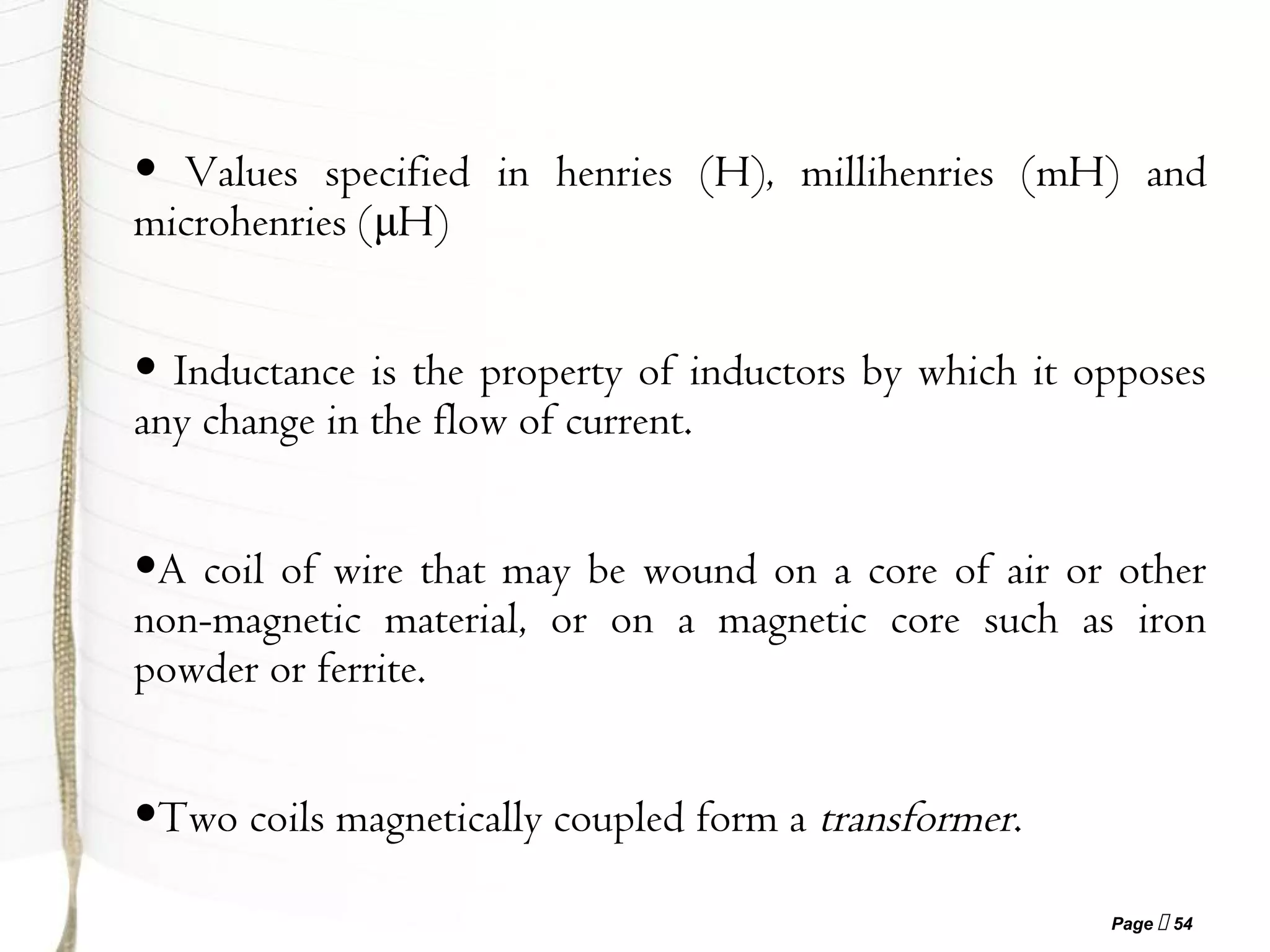 Page  54
• Values specified in henries (H), millihenries (mH) and
microhenries (μH)
• Inductance is the property of inductors by which it opposes
any change in the flow of current.
•A coil of wire that may be wound on a core of air or other
non-magnetic material, or on a magnetic core such as iron
powder or ferrite.
•Two coils magnetically coupled form a transformer.
 