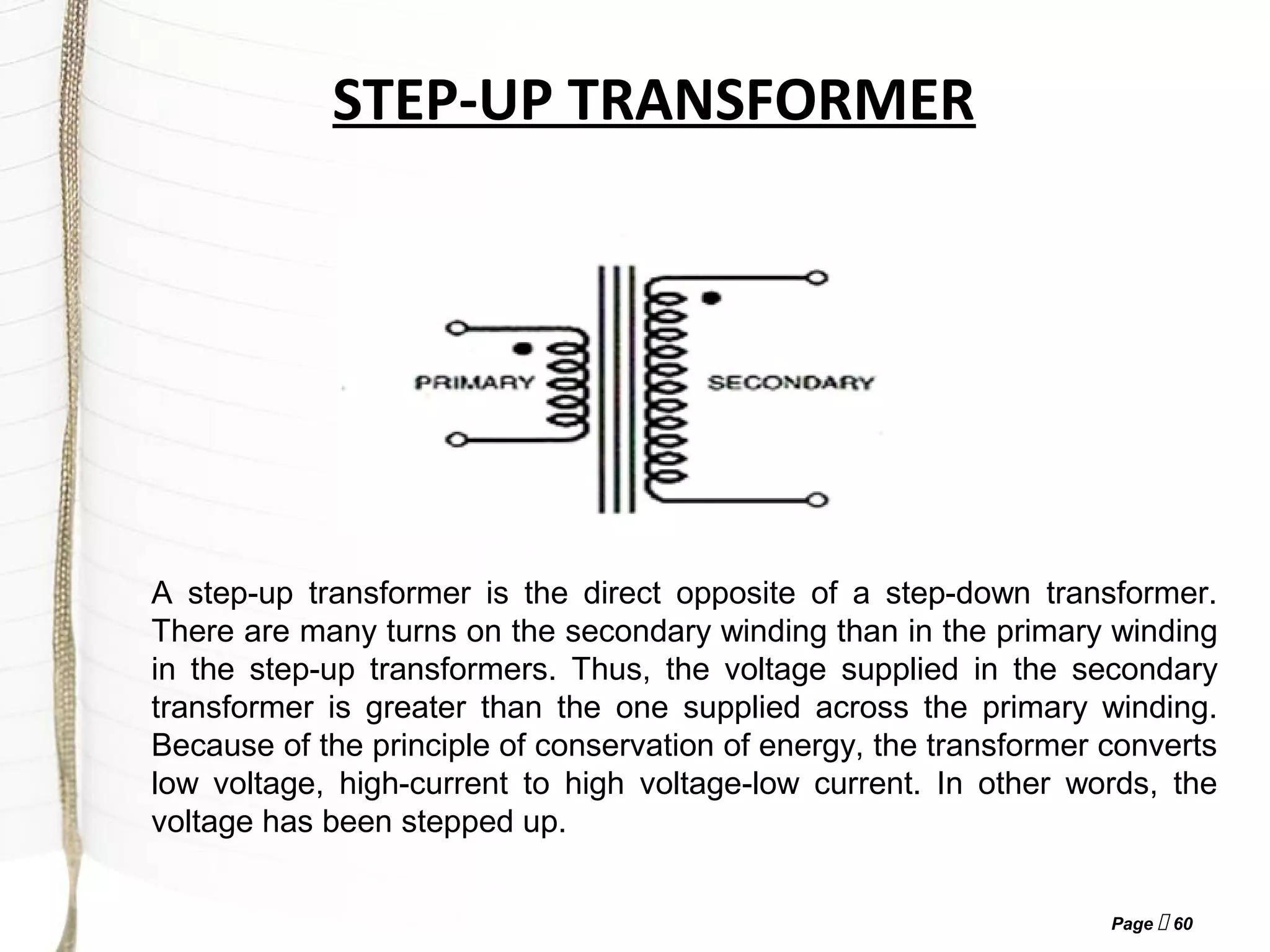 Page  60
STEP-UP TRANSFORMER
A step-up transformer is the direct opposite of a step-down transformer.
There are many turns on the secondary winding than in the primary winding
in the step-up transformers. Thus, the voltage supplied in the secondary
transformer is greater than the one supplied across the primary winding.
Because of the principle of conservation of energy, the transformer converts
low voltage, high-current to high voltage-low current. In other words, the
voltage has been stepped up.
 