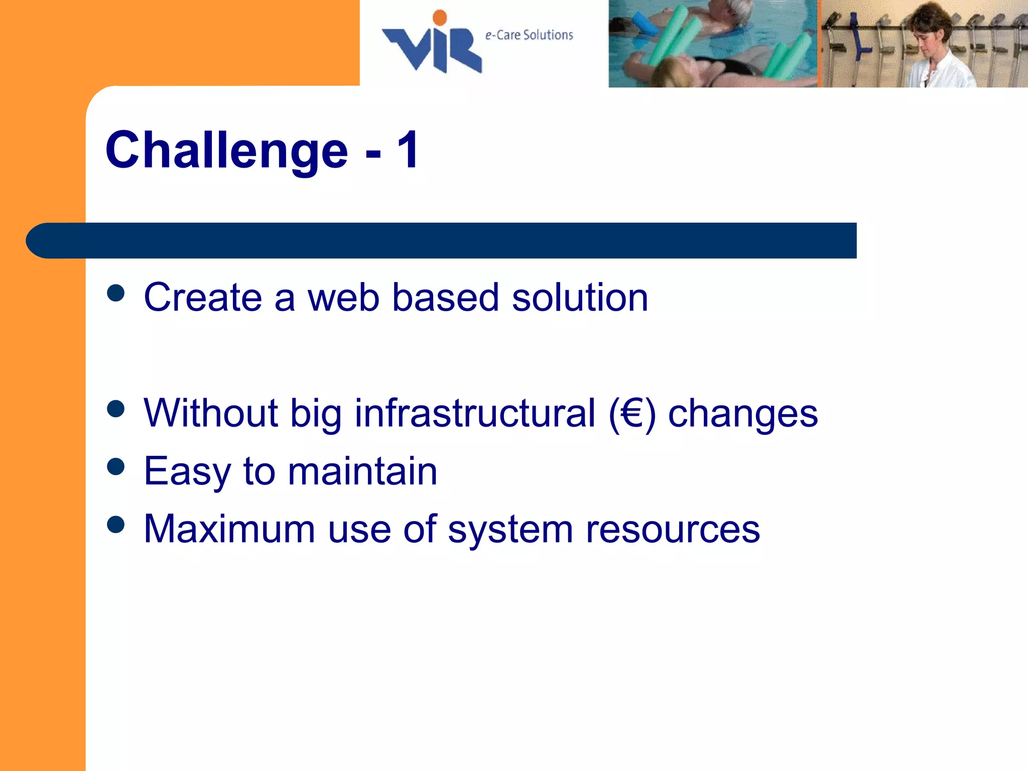 Challenge - 1
 Create a web based solution
 Without big infrastructural (€) changes
 Easy to maintain
 Maximum use of system resources
 