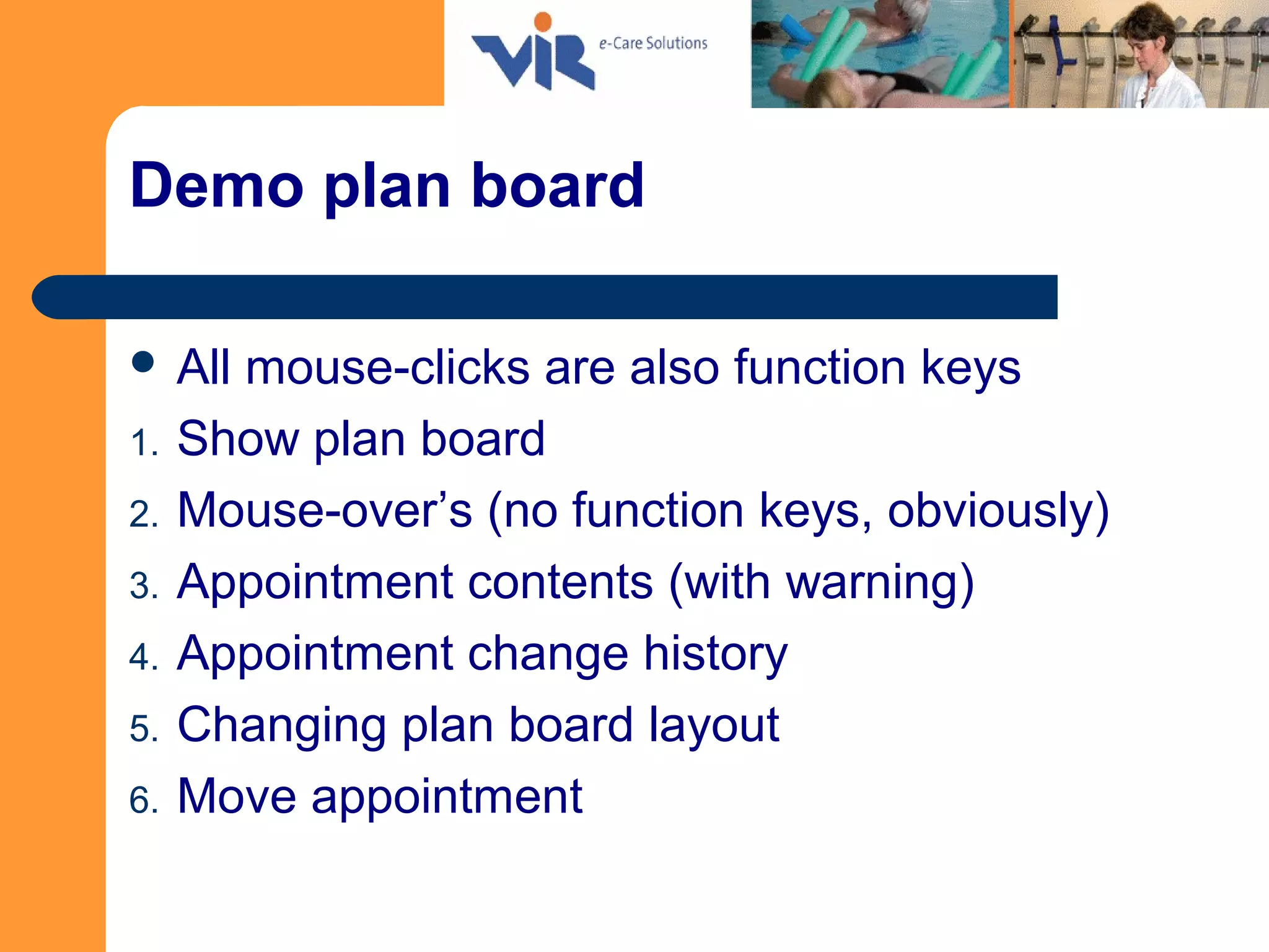Demo plan board
 All mouse-clicks are also function keys
1. Show plan board
2. Mouse-over’s (no function keys, obviously)
3. Appointment contents (with warning)
4. Appointment change history
5. Changing plan board layout
6. Move appointment
 