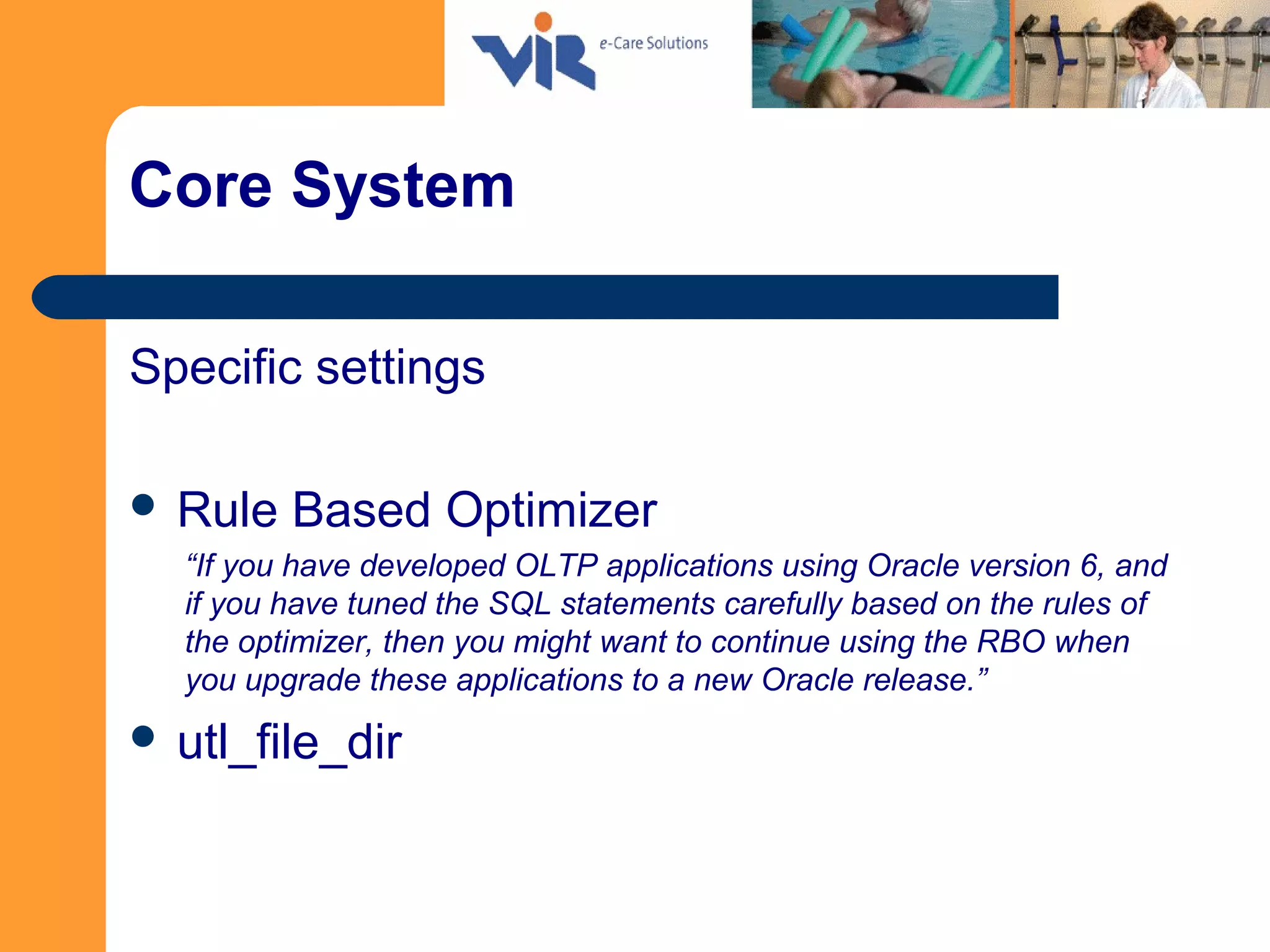 Core System
Specific settings
 Rule Based Optimizer
“If you have developed OLTP applications using Oracle version 6, and
if you have tuned the SQL statements carefully based on the rules of
the optimizer, then you might want to continue using the RBO when
you upgrade these applications to a new Oracle release.”
 utl_file_dir
 