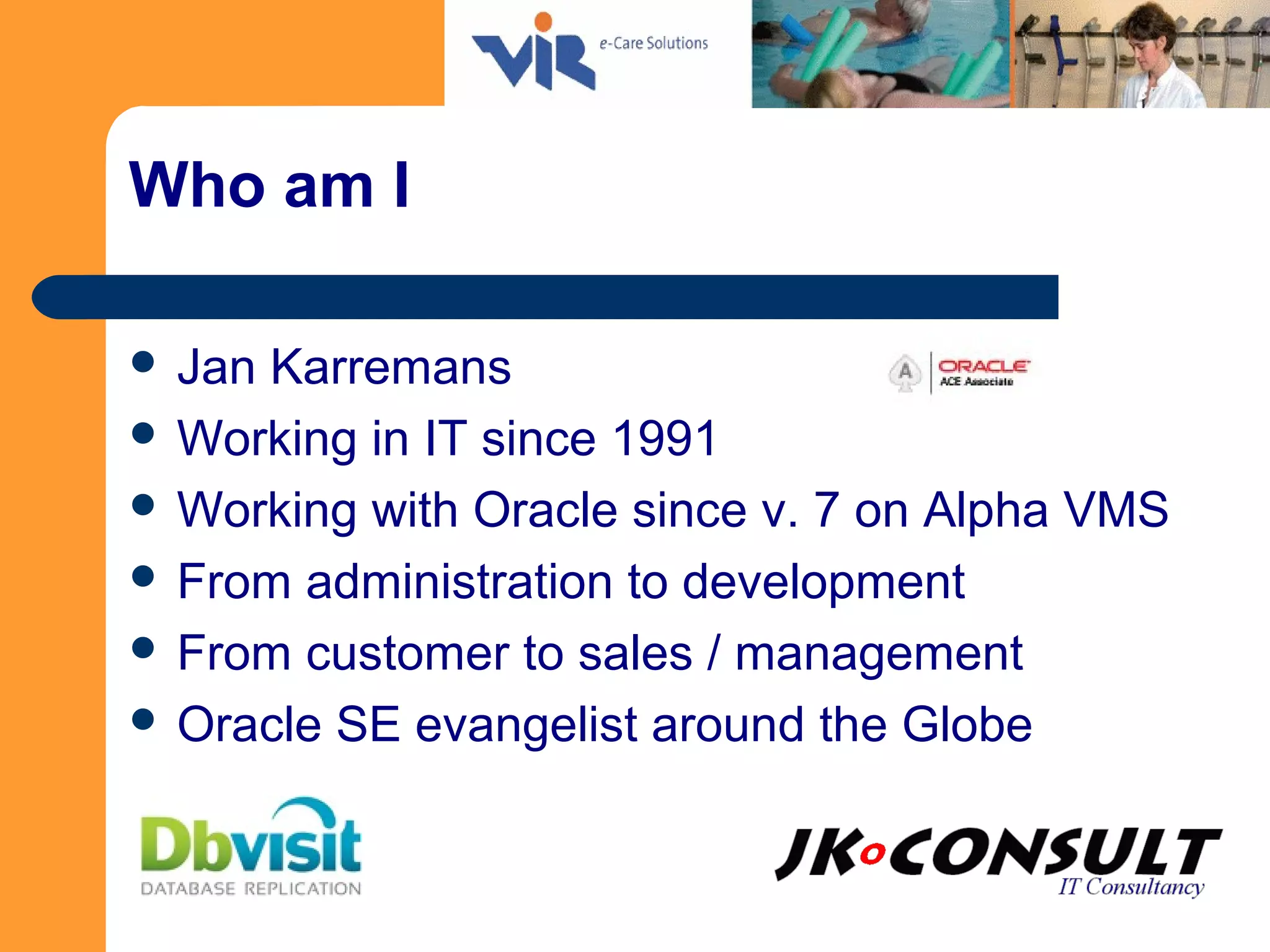 Who am I
 Jan Karremans
 Working in IT since 1991
 Working with Oracle since v. 7 on Alpha VMS
 From administration to development
 From customer to sales / management
 Oracle SE evangelist around the Globe
 