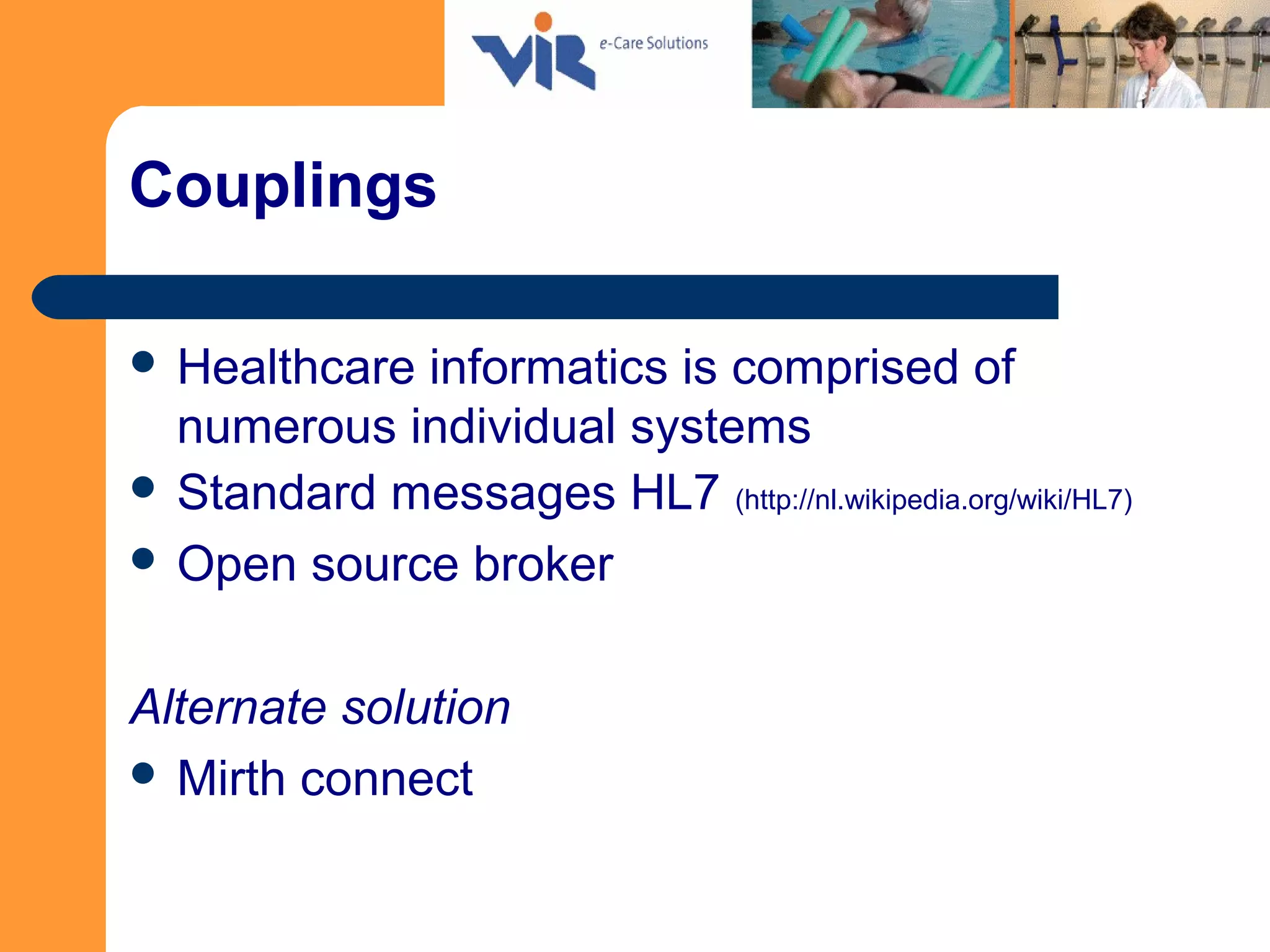 Couplings
 Healthcare informatics is comprised of
numerous individual systems
 Standard messages HL7 (http://nl.wikipedia.org/wiki/HL7)
 Open source broker
Alternate solution
 Mirth connect
 