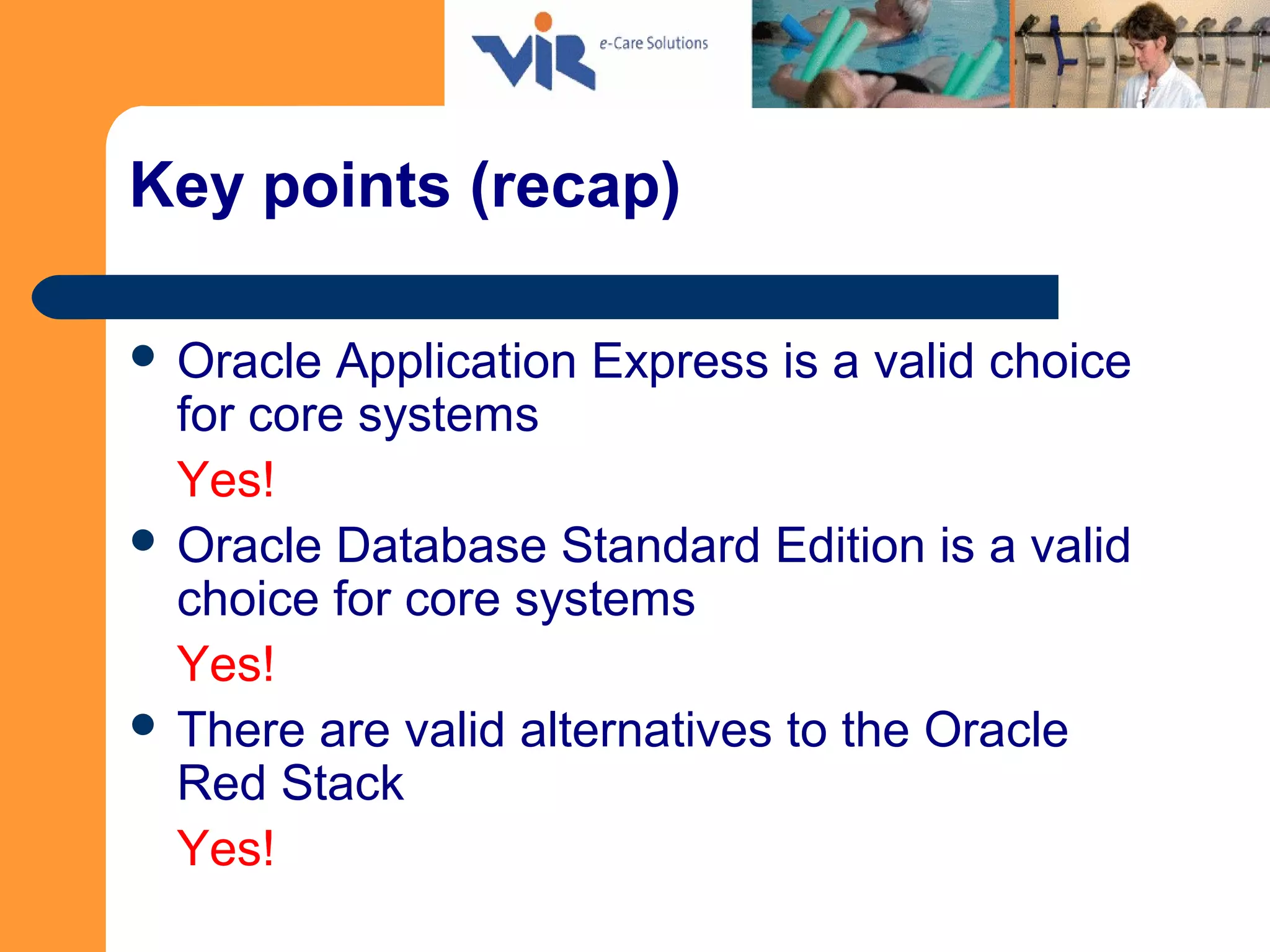 Key points (recap)
 Oracle Application Express is a valid choice
for core systems
Yes!
 Oracle Database Standard Edition is a valid
choice for core systems
Yes!
 There are valid alternatives to the Oracle
Red Stack
Yes!
 
