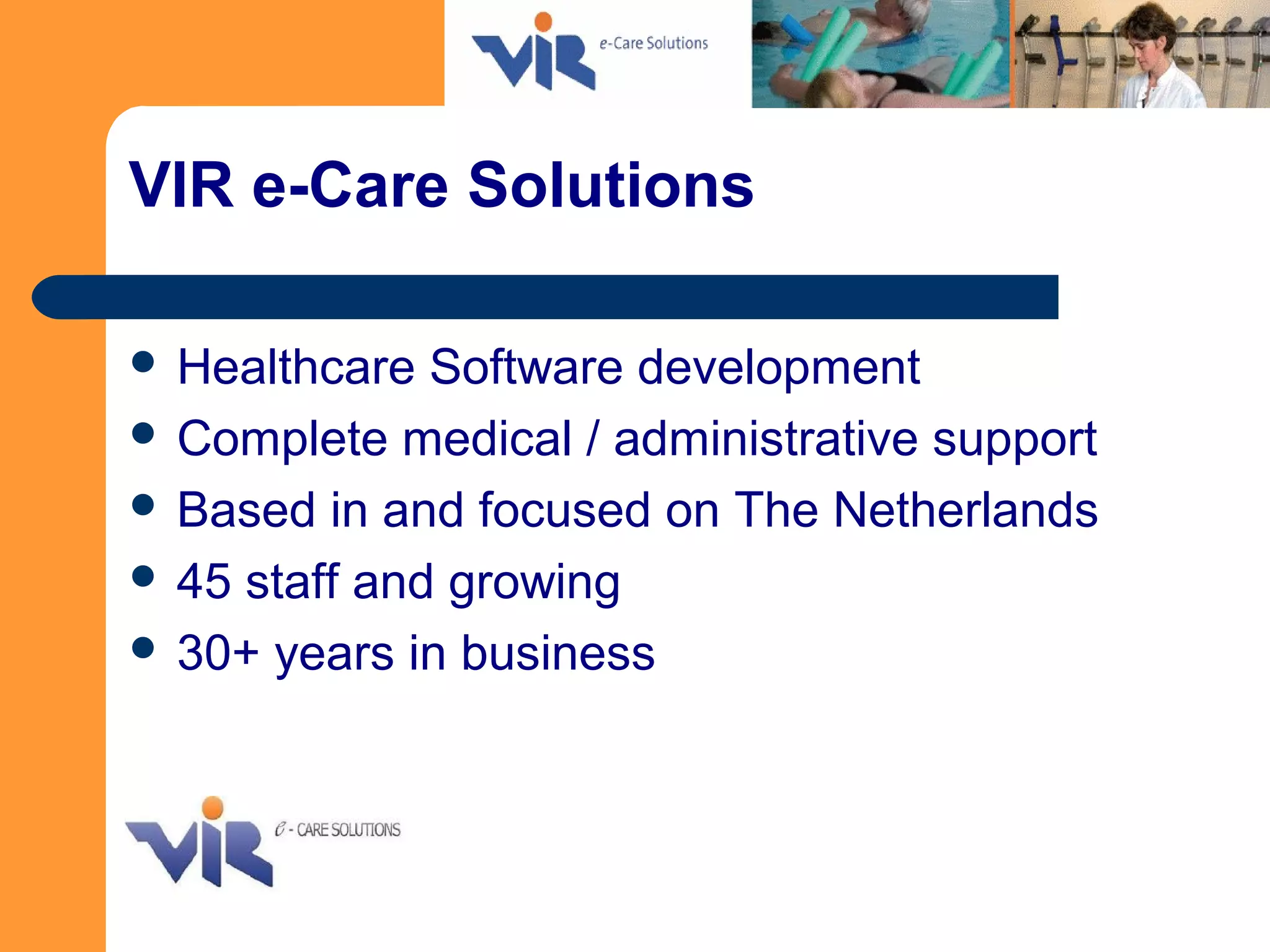 VIR e-Care Solutions
 Healthcare Software development
 Complete medical / administrative support
 Based in and focused on The Netherlands
 45 staff and growing
 30+ years in business
 