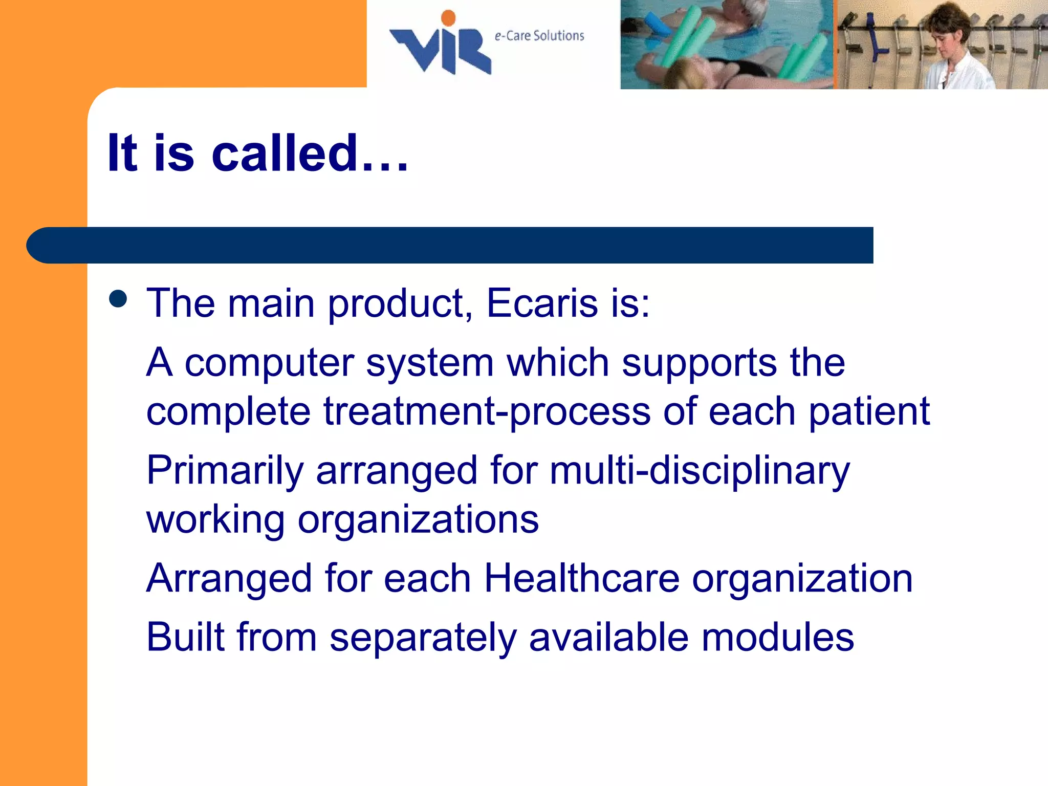 It is called…
 The main product, Ecaris is:
A computer system which supports the
complete treatment-process of each patient
Primarily arranged for multi-disciplinary
working organizations
Arranged for each Healthcare organization
Built from separately available modules
 