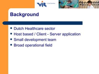 Background
 Dutch Healthcare sector
 Host based / Client - Server application
 Small development team
 Broad operation...