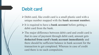 Debit card
 Debit card, like credit card is a small plastic card with a
unique number mapped with the bank account number.
 It is required to have a bank account before getting a
debit card from the bank.
 The major difference between debit card and credit card is
that in case of payment through debit card, amount gets
deducted from card's bank account immediately and
there should be sufficient balance in bank account for the
transaction to get completed. Whereas in case of credit
card there is no such compulsion.
 