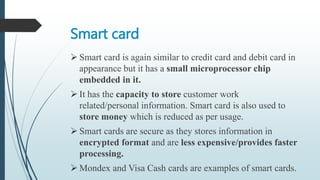 Smart card
 Smart card is again similar to credit card and debit card in
appearance but it has a small microprocessor chip
embedded in it.
 It has the capacity to store customer work
related/personal information. Smart card is also used to
store money which is reduced as per usage.
 Smart cards are secure as they stores information in
encrypted format and are less expensive/provides faster
processing.
 Mondex and Visa Cash cards are examples of smart cards.
 