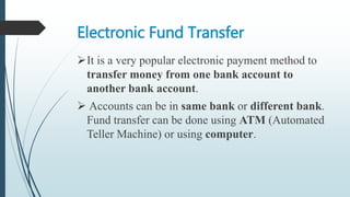 Electronic Fund Transfer
It is a very popular electronic payment method to
transfer money from one bank account to
another bank account.
 Accounts can be in same bank or different bank.
Fund transfer can be done using ATM (Automated
Teller Machine) or using computer.
 