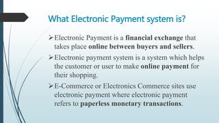 What Electronic Payment system is?
Electronic Payment is a financial exchange that
takes place online between buyers and sellers.
Electronic payment system is a system which helps
the customer or user to make online payment for
their shopping.
E-Commerce or Electronics Commerce sites use
electronic payment where electronic payment
refers to paperless monetary transactions.
 